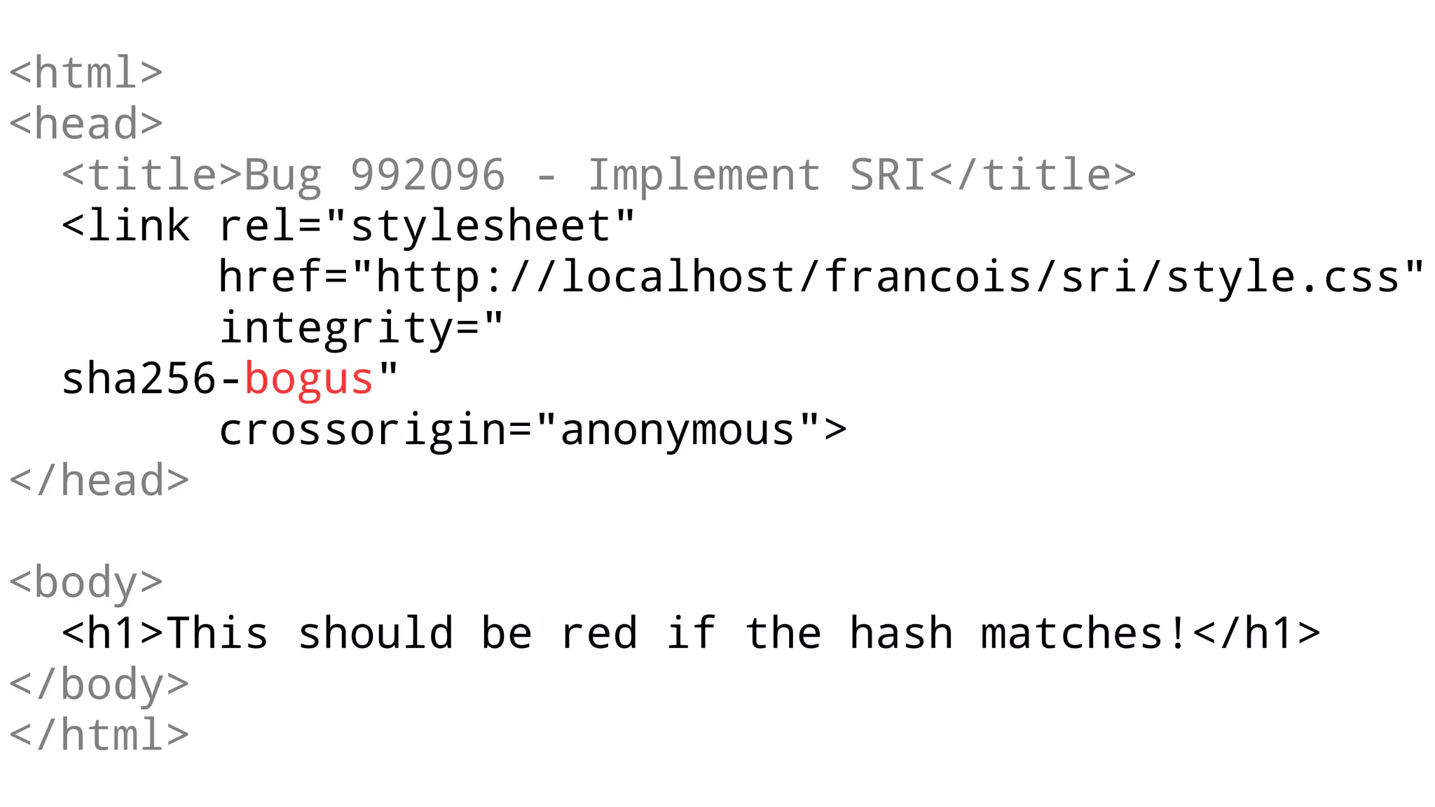 <html>
<head>
<title>Bug 992096 - Implement SRI</title>
<link rel="stylesheet"
href="http://localhost/francois/sri/style.css"
integrity="
sha256-bogus"
crossorigin="anonymous">
</head>
<body>
<h1>This should be red if the hash matches!</h1>
</body>
</html>
 
