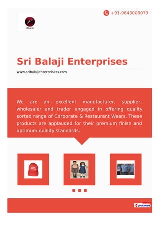 +91-9643008079
Sri Balaji Enterprises
www.sribalajienterprisess.com
We are an excellent manufacturer, supplier,
wholesaler and trader engaged in oﬀering quality
sorted range of Corporate & Restaurant Wears. These
products are applauded for their premium ﬁnish and
optimum quality standards.
 