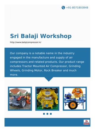 +91-8071803848
Sri Balaji Workshop
http://www.balajicompressor.in/
Our company is a notable name in the industry
engaged in the manufacture and supply of air
compressors and related products. Our product range
includes Tractor Mounted Air Compressor, Grinding
Wheels, Grinding Motor, Rock Breaker and much
more.
 