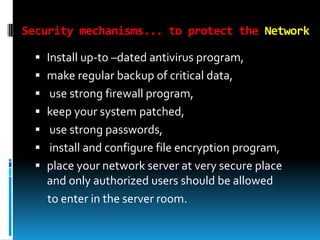 Security mechanisms... to protect the Network
 Install up-to –dated antivirus program,
 make regular backup of critical data,
 use strong firewall program,
 keep your system patched,
 use strong passwords,
 install and configure file encryption program,
 place your network server at very secure place
and only authorized users should be allowed

to enter in the server room.

 
