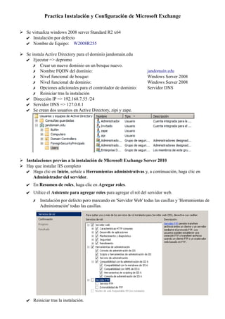 Practica Instalación y Configuración de Microsoft Exchange
➢ Se virtualiza windows 2008 server Standard R2 x64
✔ Instalación por defecto
✔ Nombre de Equipo: W2008R255
➢ Se instala Active Directory para el dominio jandomain.edu
✔ Ejecutar => dcpromo
✗ Crear un nuevo dominio en un bosque nuevo.
✗ Nombre FQDN del dominio: jandomain.edu
✗ Nivel funcional de bosque: Windows Server 2008
✗ Nivel funcional de dominio: Windows Server 2008
✗ Opciones adicionales para el controlador de dominio: Servidor DNS
✗ Reiniciar tras la instalación
✔ Dirección IP => 192.168.7.55 /24
✔ Servidor DNS => 127.0.0.1
✔ Se crean dos usuarios en Active Directory, zipi y zape.
➢ Instalaciones previas a la instalación de Microsoft Exchange Server 2010
➢ Hay que instalar IIS completo
✔ Haga clic en Inicio, señale a Herramientas administrativas y, a continuación, haga clic en
Administrador del servidor.
✔ En Resumen de roles, haga clic en Agregar roles.
✔ Utilice el Asistente para agregar roles para agregar el rol del servidor web.
✗ Instalación por defecto pero marcando en 'Servidor Web' todas las casillas y 'Herramientas de
Administración' todas las casillas.
✔ Reiniciar tras la instalación.
 