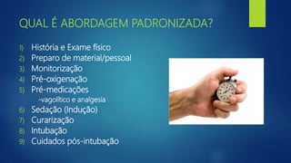 QUAL É ABORDAGEM PADRONIZADA?
1) História e Exame físico
2) Preparo de material/pessoal
3) Monitorização
4) Pré-oxigenação
5) Pré-medicações
-vagolítico e analgesia
6) Sedação (Indução)
7) Curarização
8) Intubação
9) Cuidados pós-intubação
 