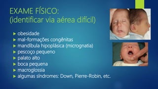 EXAME FÍSICO:
(identificar via aérea difícil)
 obesidade
 mal-formações congênitas
 mandíbula hipoplásica (micrognatia)
 pescoço pequeno
 palato alto
 boca pequena
 macroglossia
 algumas síndromes: Down, Pierre-Robin, etc.
 