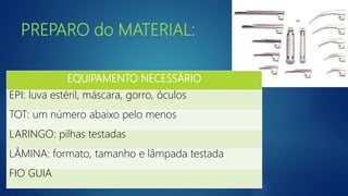PREPARO do MATERIAL:
EQUIPAMENTO NECESSÁRIO
EPI: luva estéril, máscara, gorro, óculos
TOT: um número abaixo pelo menos
LARINGO: pilhas testadas
LÂMINA: formato, tamanho e lâmpada testada
FIO GUIA
 
