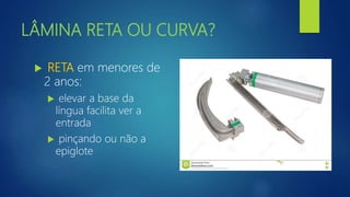 LÂMINA RETA OU CURVA?
 RETA em menores de
2 anos:
 elevar a base da
língua facilita ver a
entrada
 pinçando ou não a
epiglote
 