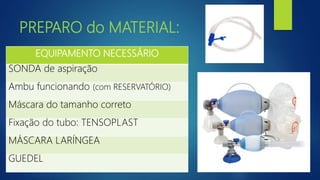 PREPARO do MATERIAL:
EQUIPAMENTO NECESSÁRIO
SONDA de aspiração
Ambu funcionando (com RESERVATÓRIO)
Máscara do tamanho correto
Fixação do tubo: TENSOPLAST
MÁSCARA LARÍNGEA
GUEDEL
 