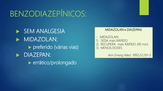 BENZODIAZEPÍNICOS:
 SEM ANALGESIA
 MIDAZOLAN:
 preferido (várias vias)
 DIAZEPAN:
 errático/prolongado
MIDAZOLAN x DIAZEPAN:
- MIDAZOLAN:
1) SEDA mais RÁPIDO
2) RECUPERA mais RÁPIDO (90 min)
3) MENOS DOSES
Ann Emerg Med. 1993;22:201-5.
 