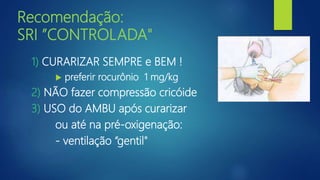 Recomendação:
SRI ”CONTROLADA"
1) CURARIZAR SEMPRE e BEM !
 preferir rocurônio 1 mg/kg
2) NÃO fazer compressão cricóide
3) USO do AMBU após curarizar
ou até na pré-oxigenação:
- ventilação “gentil"
 