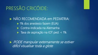 PRESSÃO CRICÓIDE:
 NÃO RECOMENDADA em PEDIATRIA:
 1% dos anestesio fazem (EUA)
 Contra-indicada na Alemanha
 Taxa de aspiração na IOT ped: < 1%
 PODE manipular externamente se estiver
difícil visualisar toda a glote
 