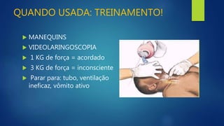 QUANDO USADA: TREINAMENTO!
 MANEQUINS
 VIDEOLARINGOSCOPIA
 1 KG de força = acordado
 3 KG de força = inconsciente
 Parar para: tubo, ventilação
ineficaz, vômito ativo
 