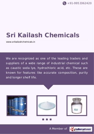 +91-9953362420
A Member of
Sri Kailash Chemicals
www.srikailashchemicals.in
We are recognized as one of the leading traders and
suppliers of a wide range of industrial chemical such
as caustic soda lye, hydrochloric acid, etc. These are
known for features like accurate composition, purity
and longer shelf life.
 