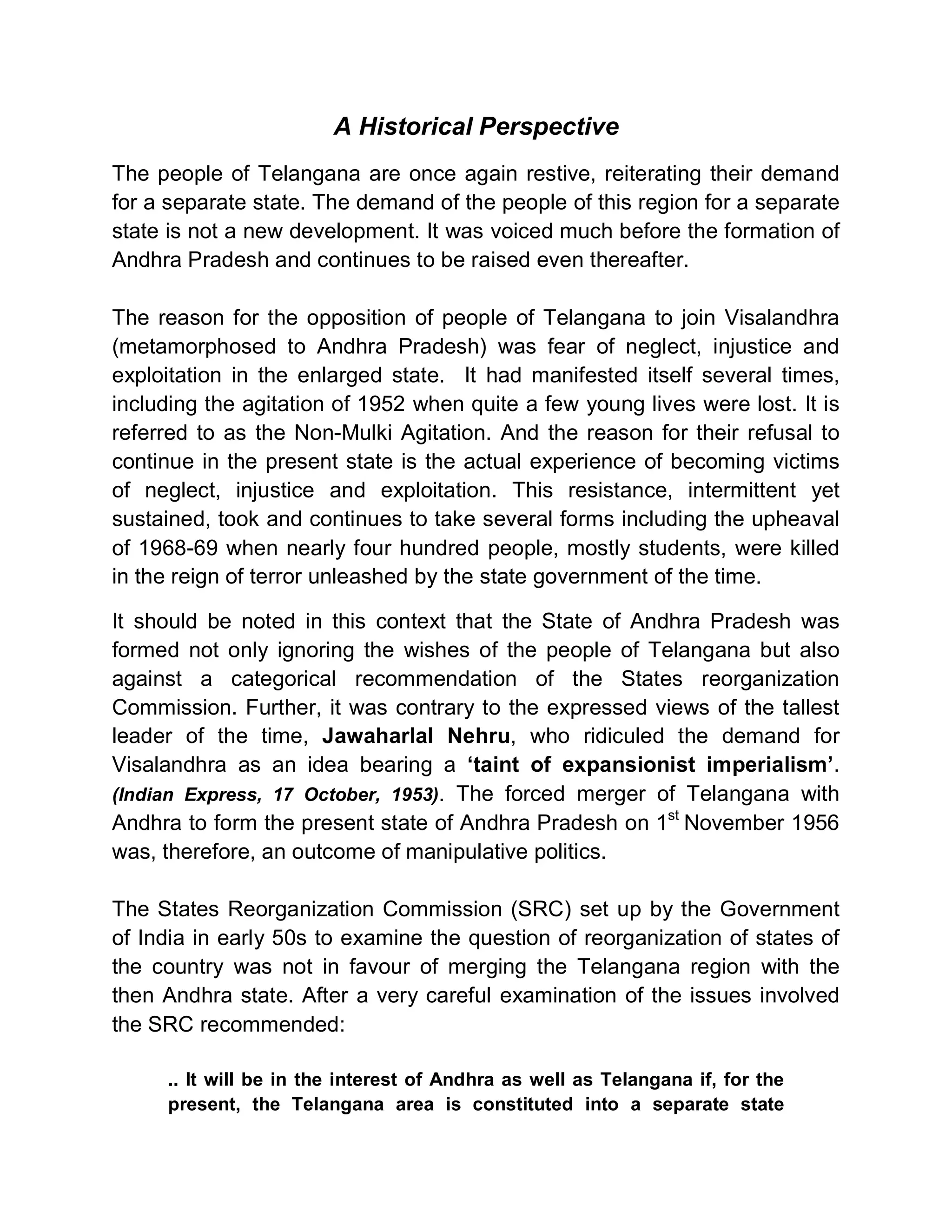A Historical Perspective
The people of Telangana are once again restive, reiterating their demand
for a separate state. The demand of the people of this region for a separate
state is not a new development. It was voiced much before the formation of
Andhra Pradesh and continues to be raised even thereafter.

The reason for the opposition of people of Telangana to join Visalandhra
(metamorphosed to Andhra Pradesh) was fear of neglect, injustice and
exploitation in the enlarged state. It had manifested itself several times,
including the agitation of 1952 when quite a few young lives were lost. It is
referred to as the Non-Mulki Agitation. And the reason for their refusal to
continue in the present state is the actual experience of becoming victims
of neglect, injustice and exploitation. This resistance, intermittent yet
sustained, took and continues to take several forms including the upheaval
of 1968-69 when nearly four hundred people, mostly students, were killed
in the reign of terror unleashed by the state government of the time.

It should be noted in this context that the State of Andhra Pradesh was
formed not only ignoring the wishes of the people of Telangana but also
against a categorical recommendation of the States reorganization
Commission. Further, it was contrary to the expressed views of the tallest
leader of the time, Jawaharlal Nehru, who ridiculed the demand for
Visalandhra as an idea bearing a µtaint of expansionist imperialism¶.
(Indian Express, 17 October, 1953). The forced merger of Telangana with
Andhra to form the present state of Andhra Pradesh on 1st November 1956
was, therefore, an outcome of manipulative politics.

The States Reorganization Commission (SRC) set up by the Government
of India in early 50s to examine the question of reorganization of states of
the country was not in favour of merging the Telangana region with the
then Andhra state. After a very careful examination of the issues involved
the SRC recommended:

     .. It will be in the interest of Andhra as well as Telangana if, for the
     present, the Telangana area is constituted into a separate state
 