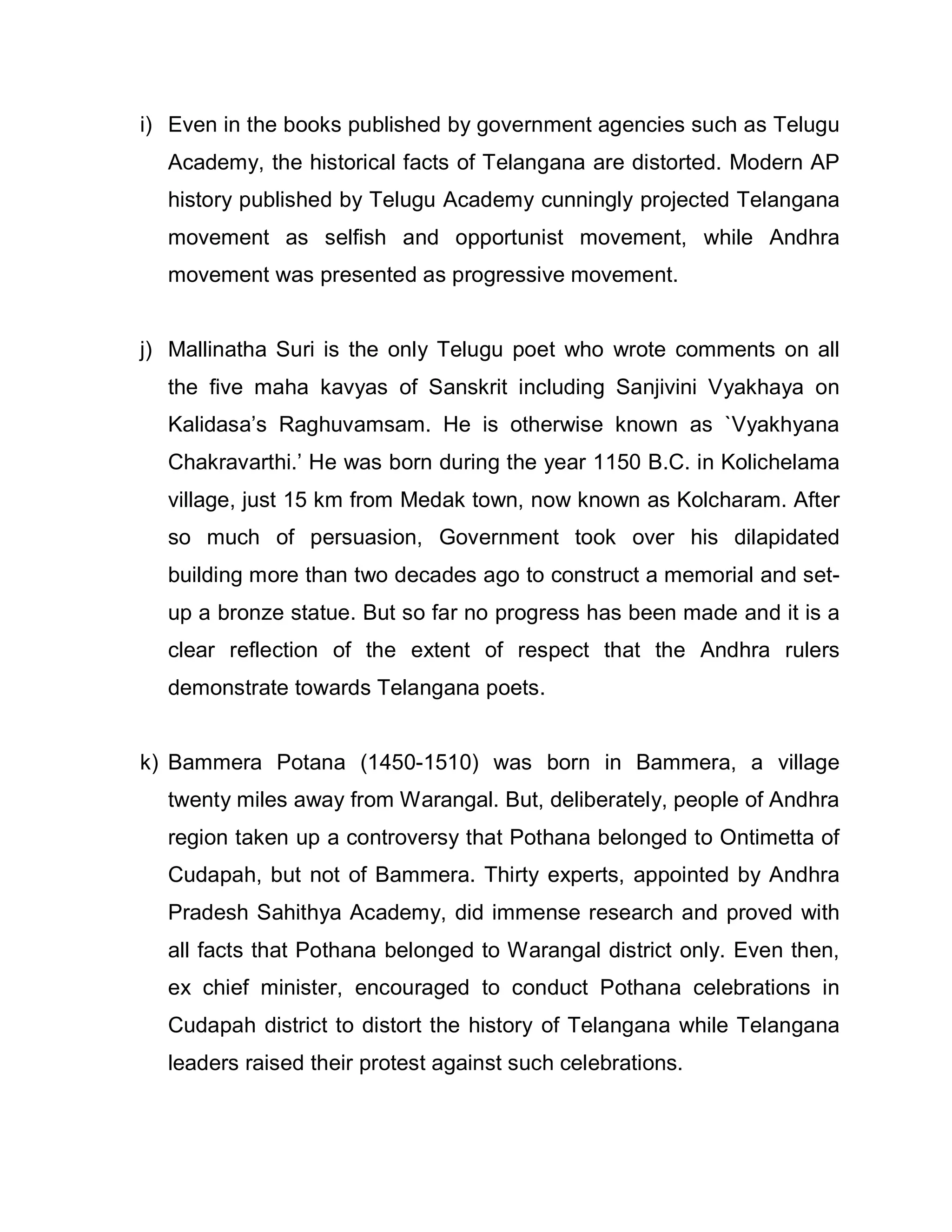 i) Even in the books published by government agencies such as Telugu
  Academy, the historical facts of Telangana are distorted. Modern AP
  history published by Telugu Academy cunningly projected Telangana
  movement as selfish and opportunist movement, while Andhra
  movement was presented as progressive movement.


j) Mallinatha Suri is the only Telugu poet who wrote comments on all
  the five maha kavyas of Sanskrit including Sanjivini Vyakhaya on
  Kalidasa¶s Raghuvamsam. He is otherwise known as `Vyakhyana
  Chakravarthi.¶ He was born during the year 1150 B.C. in Kolichelama
  village, just 15 km from Medak town, now known as Kolcharam. After
  so much of persuasion, Government took over his dilapidated
  building more than two decades ago to construct a memorial and set-
  up a bronze statue. But so far no progress has been made and it is a
  clear reflection of the extent of respect that the Andhra rulers
  demonstrate towards Telangana poets.


k) Bammera Potana (1450-1510) was born in Bammera, a village
  twenty miles away from Warangal. But, deliberately, people of Andhra
  region taken up a controversy that Pothana belonged to Ontimetta of
  Cudapah, but not of Bammera. Thirty experts, appointed by Andhra
  Pradesh Sahithya Academy, did immense research and proved with
  all facts that Pothana belonged to Warangal district only. Even then,
  ex chief minister, encouraged to conduct Pothana celebrations in
  Cudapah district to distort the history of Telangana while Telangana
  leaders raised their protest against such celebrations.
 