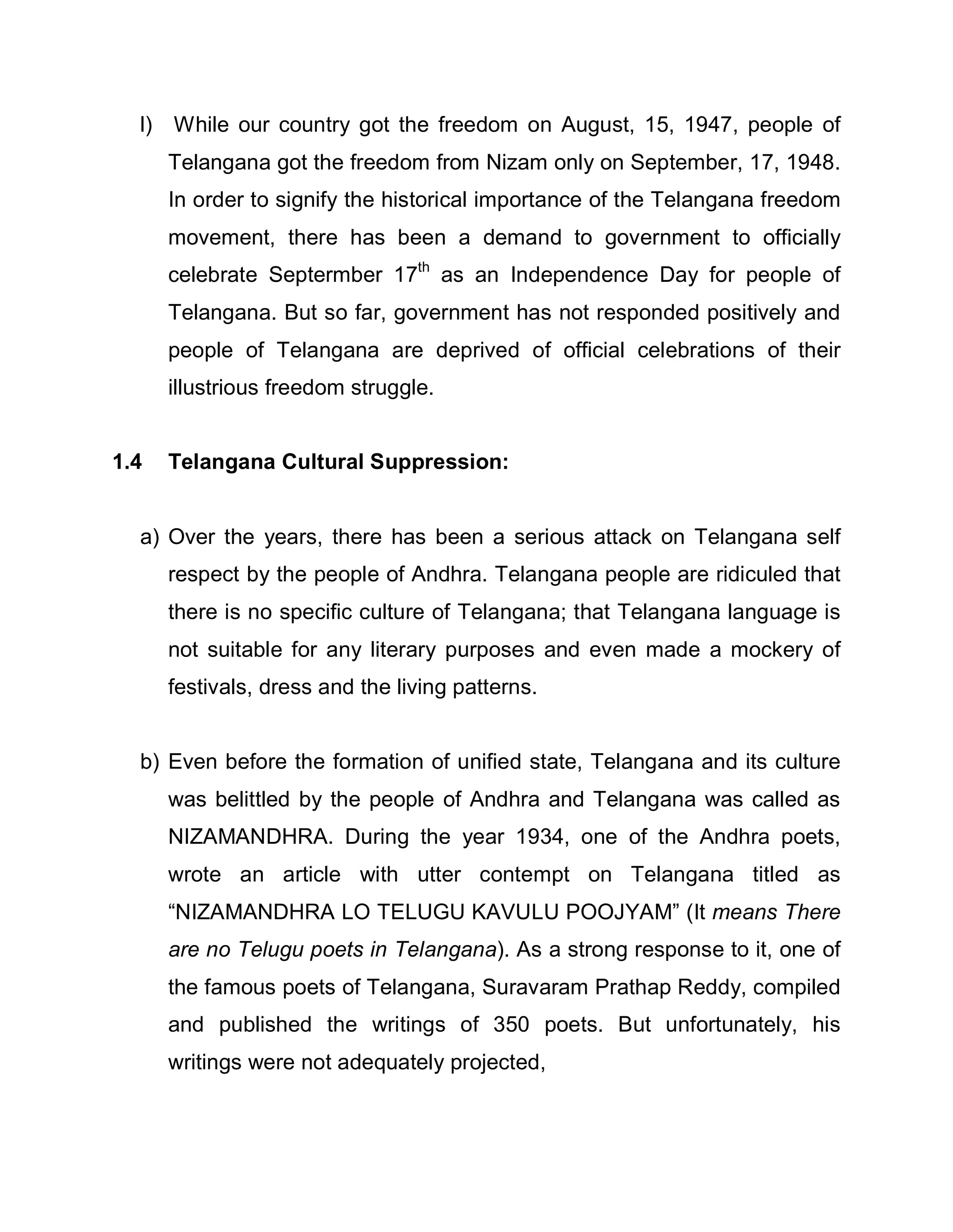 l) While our country got the freedom on August, 15, 1947, people of
      Telangana got the freedom from Nizam only on September, 17, 1948.
      In order to signify the historical importance of the Telangana freedom
      movement, there has been a demand to government to officially
      celebrate Septermber 17th as an Independence Day for people of
      Telangana. But so far, government has not responded positively and
      people of Telangana are deprived of official celebrations of their
      illustrious freedom struggle.


1.4   Telangana Cultural Suppression:


  a) Over the years, there has been a serious attack on Telangana self
      respect by the people of Andhra. Telangana people are ridiculed that
      there is no specific culture of Telangana; that Telangana language is
      not suitable for any literary purposes and even made a mockery of
      festivals, dress and the living patterns.


  b) Even before the formation of unified state, Telangana and its culture
      was belittled by the people of Andhra and Telangana was called as
      NIZAMANDHRA. During the year 1934, one of the Andhra poets,
      wrote an article with utter contempt on Telangana titled as
      ³NIZAMANDHRA LO TELUGU KAVULU POOJYAM´ (It means There
      are no Telugu poets in Telangana). As a strong response to it, one of
      the famous poets of Telangana, Suravaram Prathap Reddy, compiled
      and published the writings of 350 poets. But unfortunately, his
      writings were not adequately projected,
 