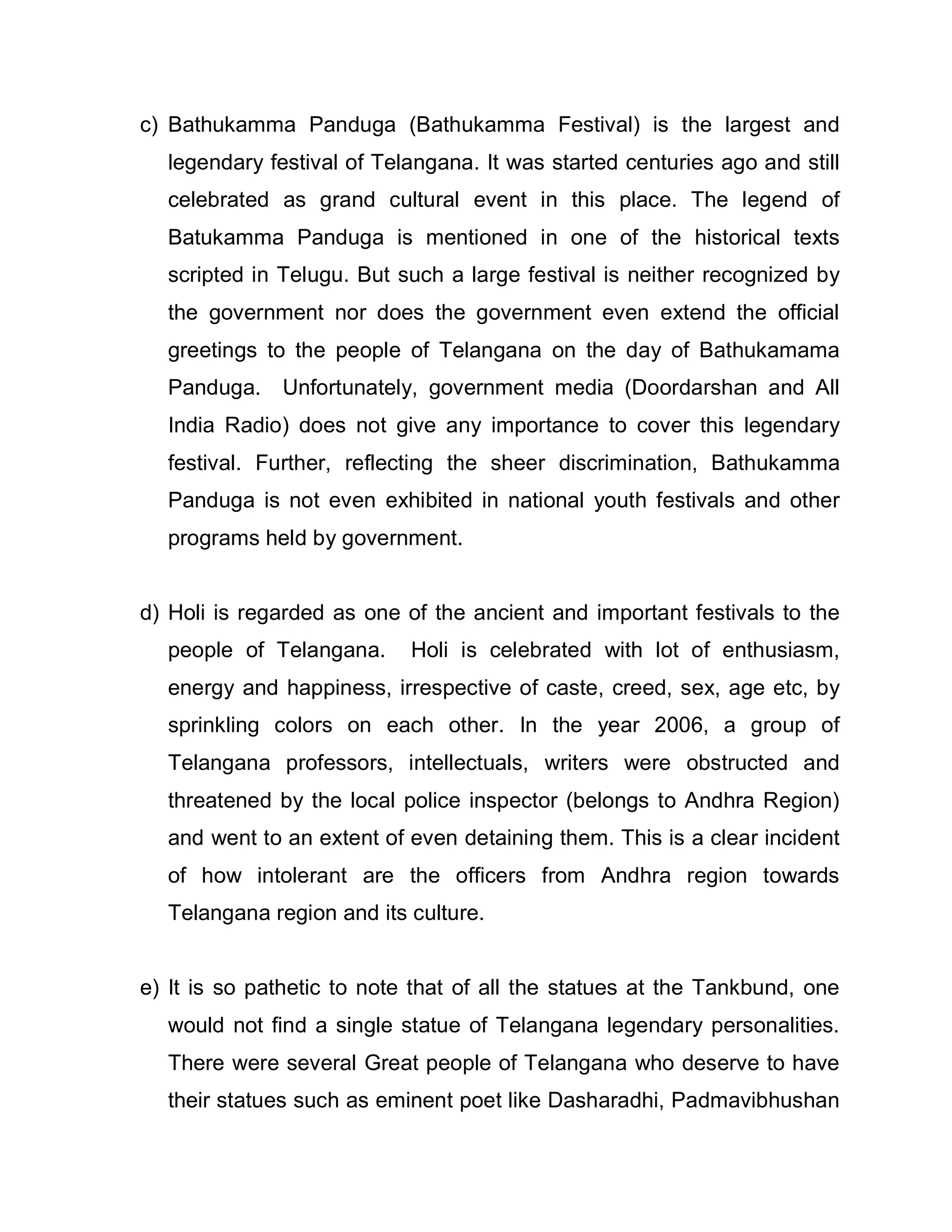 c) Bathukamma Panduga (Bathukamma Festival) is the largest and
  legendary festival of Telangana. It was started centuries ago and still
  celebrated as grand cultural event in this place. The legend of
  Batukamma Panduga is mentioned in one of the historical texts
  scripted in Telugu. But such a large festival is neither recognized by
  the government nor does the government even extend the official
  greetings to the people of Telangana on the day of Bathukamama
  Panduga. Unfortunately, government media (Doordarshan and All
  India Radio) does not give any importance to cover this legendary
  festival. Further, reflecting the sheer discrimination, Bathukamma
  Panduga is not even exhibited in national youth festivals and other
  programs held by government.


d) Holi is regarded as one of the ancient and important festivals to the
  people of Telangana.      Holi is celebrated with lot of enthusiasm,
  energy and happiness, irrespective of caste, creed, sex, age etc, by
  sprinkling colors on each other. In the year 2006, a group of
  Telangana professors, intellectuals, writers were obstructed and
  threatened by the local police inspector (belongs to Andhra Region)
  and went to an extent of even detaining them. This is a clear incident
  of how intolerant are the officers from Andhra region towards
  Telangana region and its culture.


e) It is so pathetic to note that of all the statues at the Tankbund, one
  would not find a single statue of Telangana legendary personalities.
  There were several Great people of Telangana who deserve to have
  their statues such as eminent poet like Dasharadhi, Padmavibhushan
 
