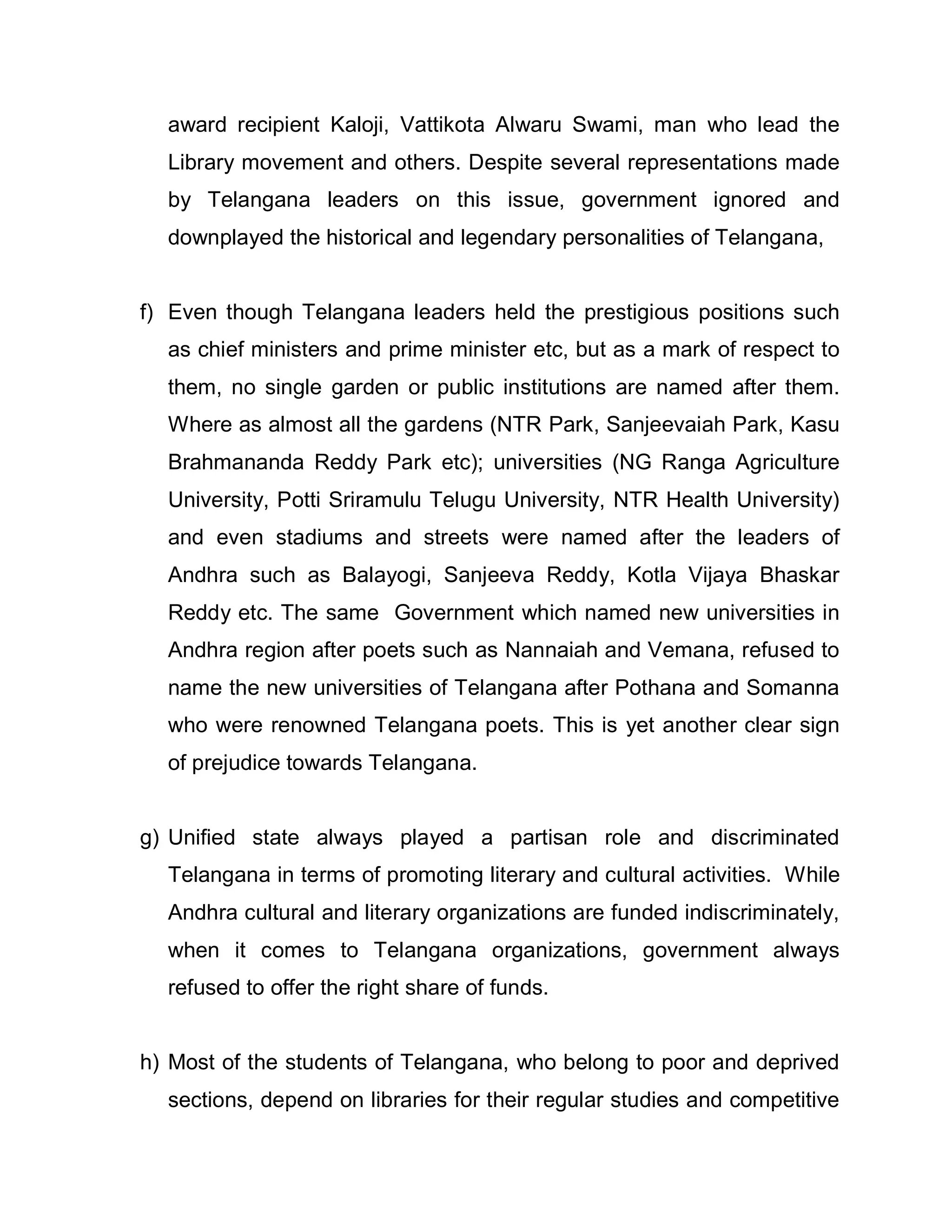 award recipient Kaloji, Vattikota Alwaru Swami, man who lead the
  Library movement and others. Despite several representations made
  by Telangana leaders on this issue, government ignored and
  downplayed the historical and legendary personalities of Telangana,


f) Even though Telangana leaders held the prestigious positions such
  as chief ministers and prime minister etc, but as a mark of respect to
  them, no single garden or public institutions are named after them.
  Where as almost all the gardens (NTR Park, Sanjeevaiah Park, Kasu
  Brahmananda Reddy Park etc); universities (NG Ranga Agriculture
  University, Potti Sriramulu Telugu University, NTR Health University)
  and even stadiums and streets were named after the leaders of
  Andhra such as Balayogi, Sanjeeva Reddy, Kotla Vijaya Bhaskar
  Reddy etc. The same Government which named new universities in
  Andhra region after poets such as Nannaiah and Vemana, refused to
  name the new universities of Telangana after Pothana and Somanna
  who were renowned Telangana poets. This is yet another clear sign
  of prejudice towards Telangana.


g) Unified state always played a partisan role and discriminated
  Telangana in terms of promoting literary and cultural activities. While
  Andhra cultural and literary organizations are funded indiscriminately,
  when it comes to Telangana organizations, government always
  refused to offer the right share of funds.


h) Most of the students of Telangana, who belong to poor and deprived
  sections, depend on libraries for their regular studies and competitive
 