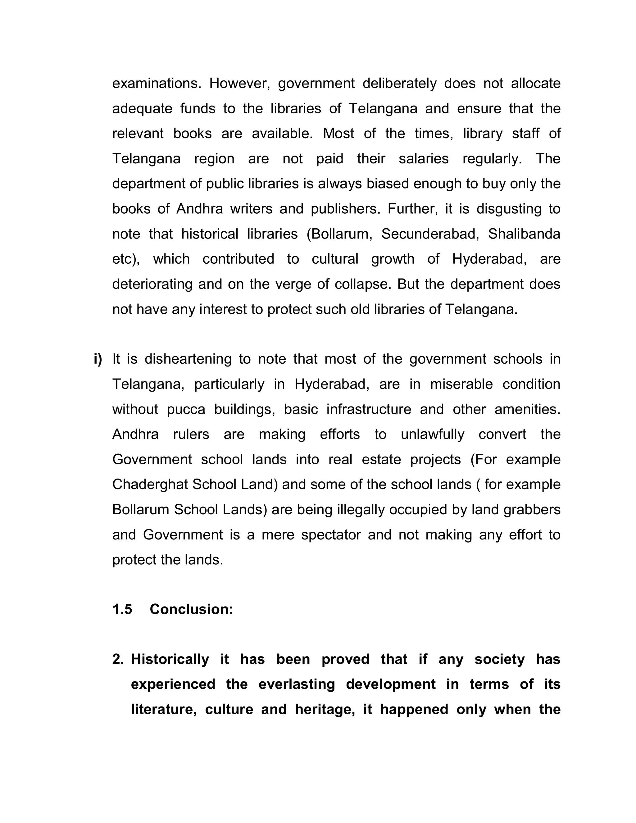 examinations. However, government deliberately does not allocate
  adequate funds to the libraries of Telangana and ensure that the
  relevant books are available. Most of the times, library staff of
  Telangana region are not paid their salaries regularly. The
  department of public libraries is always biased enough to buy only the
  books of Andhra writers and publishers. Further, it is disgusting to
  note that historical libraries (Bollarum, Secunderabad, Shalibanda
  etc), which contributed to cultural growth of Hyderabad, are
  deteriorating and on the verge of collapse. But the department does
  not have any interest to protect such old libraries of Telangana.


i) It is disheartening to note that most of the government schools in
  Telangana, particularly in Hyderabad, are in miserable condition
  without pucca buildings, basic infrastructure and other amenities.
  Andhra rulers are making efforts          to unlawfully convert the
  Government school lands into real estate projects (For example
  Chaderghat School Land) and some of the school lands ( for example
  Bollarum School Lands) are being illegally occupied by land grabbers
  and Government is a mere spectator and not making any effort to
  protect the lands.


  1.5   Conclusion:


  2. Historically it has been proved that if any society has
     experienced the everlasting development in terms of its
     literature, culture and heritage, it happened only when the
 