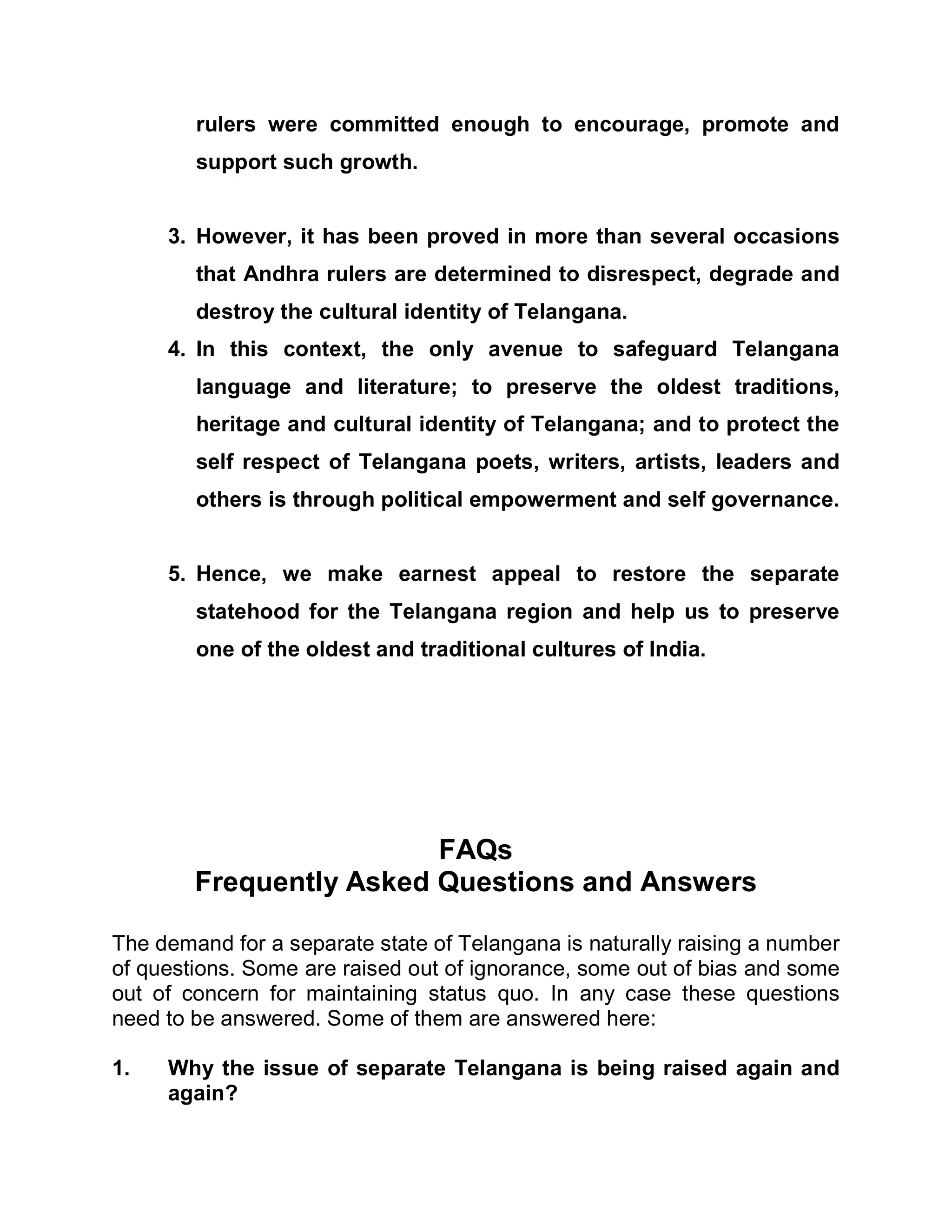 rulers were committed enough to encourage, promote and
        support such growth.


     3. However, it has been proved in more than several occasions
        that Andhra rulers are determined to disrespect, degrade and
        destroy the cultural identity of Telangana.
     4. In this context, the only avenue to safeguard Telangana
        language and literature; to preserve the oldest traditions,
        heritage and cultural identity of Telangana; and to protect the
        self respect of Telangana poets, writers, artists, leaders and
        others is through political empowerment and self governance.


     5. Hence, we make earnest appeal to restore the separate
        statehood for the Telangana region and help us to preserve
        one of the oldest and traditional cultures of India.




                         FAQs
        Frequently Asked Questions and Answers

The demand for a separate state of Telangana is naturally raising a number
of questions. Some are raised out of ignorance, some out of bias and some
out of concern for maintaining status quo. In any case these questions
need to be answered. Some of them are answered here:

1.   Why the issue of separate Telangana is being raised again and
     again?
 