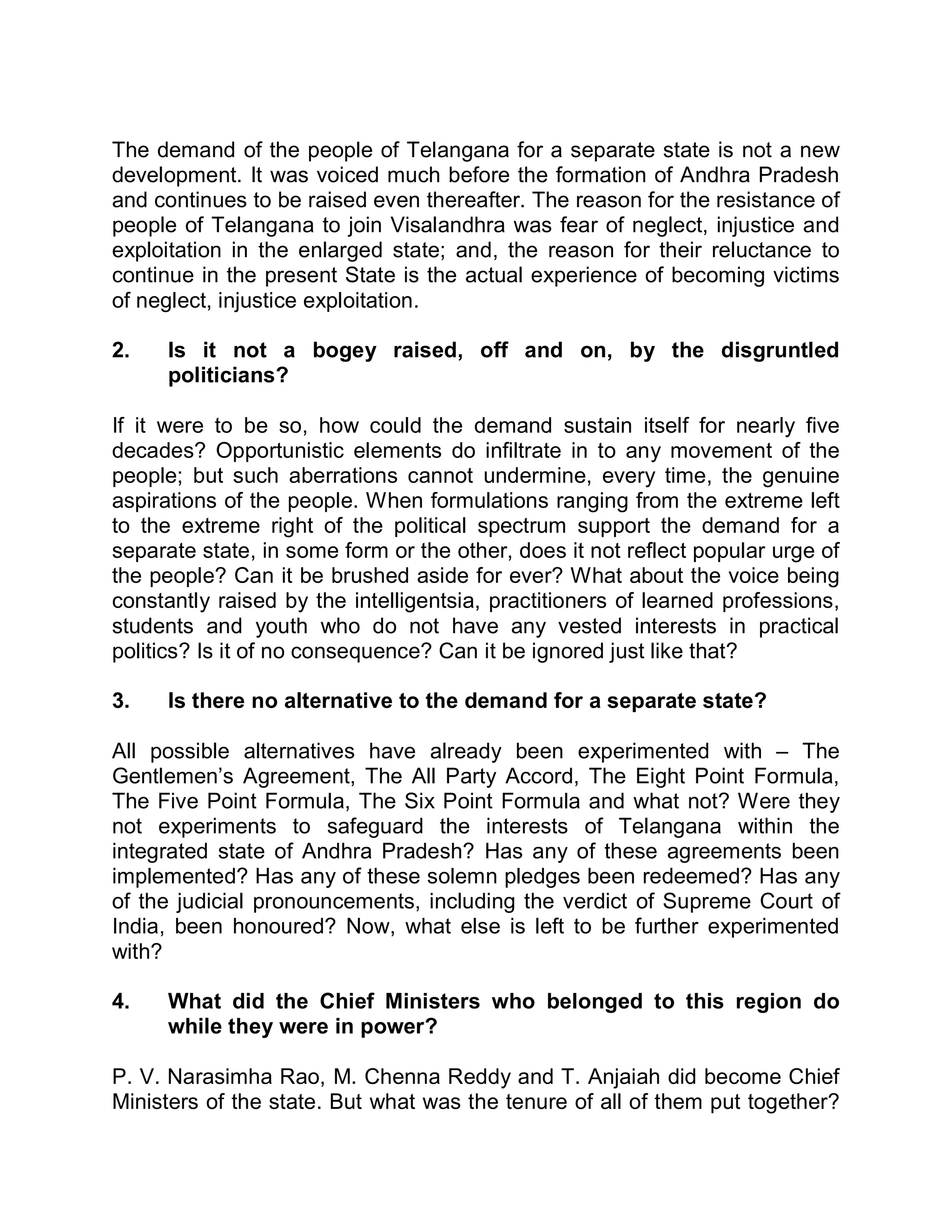 The demand of the people of Telangana for a separate state is not a new
development. It was voiced much before the formation of Andhra Pradesh
and continues to be raised even thereafter. The reason for the resistance of
people of Telangana to join Visalandhra was fear of neglect, injustice and
exploitation in the enlarged state; and, the reason for their reluctance to
continue in the present State is the actual experience of becoming victims
of neglect, injustice exploitation.

2.    Is it not a bogey raised, off and on, by the disgruntled
      politicians?

If it were to be so, how could the demand sustain itself for nearly five
decades? Opportunistic elements do infiltrate in to any movement of the
people; but such aberrations cannot undermine, every time, the genuine
aspirations of the people. When formulations ranging from the extreme left
to the extreme right of the political spectrum support the demand for a
separate state, in some form or the other, does it not reflect popular urge of
the people? Can it be brushed aside for ever? What about the voice being
constantly raised by the intelligentsia, practitioners of learned professions,
students and youth who do not have any vested interests in practical
politics? Is it of no consequence? Can it be ignored just like that?

3.    Is there no alternative to the demand for a separate state?

All possible alternatives have already been experimented with ± The
Gentlemen¶s Agreement, The All Party Accord, The Eight Point Formula,
The Five Point Formula, The Six Point Formula and what not? Were they
not experiments to safeguard the interests of Telangana within the
integrated state of Andhra Pradesh? Has any of these agreements been
implemented? Has any of these solemn pledges been redeemed? Has any
of the judicial pronouncements, including the verdict of Supreme Court of
India, been honoured? Now, what else is left to be further experimented
with?

4.    What did the Chief Ministers who belonged to this region do
      while they were in power?

P. V. Narasimha Rao, M. Chenna Reddy and T. Anjaiah did become Chief
Ministers of the state. But what was the tenure of all of them put together?
 