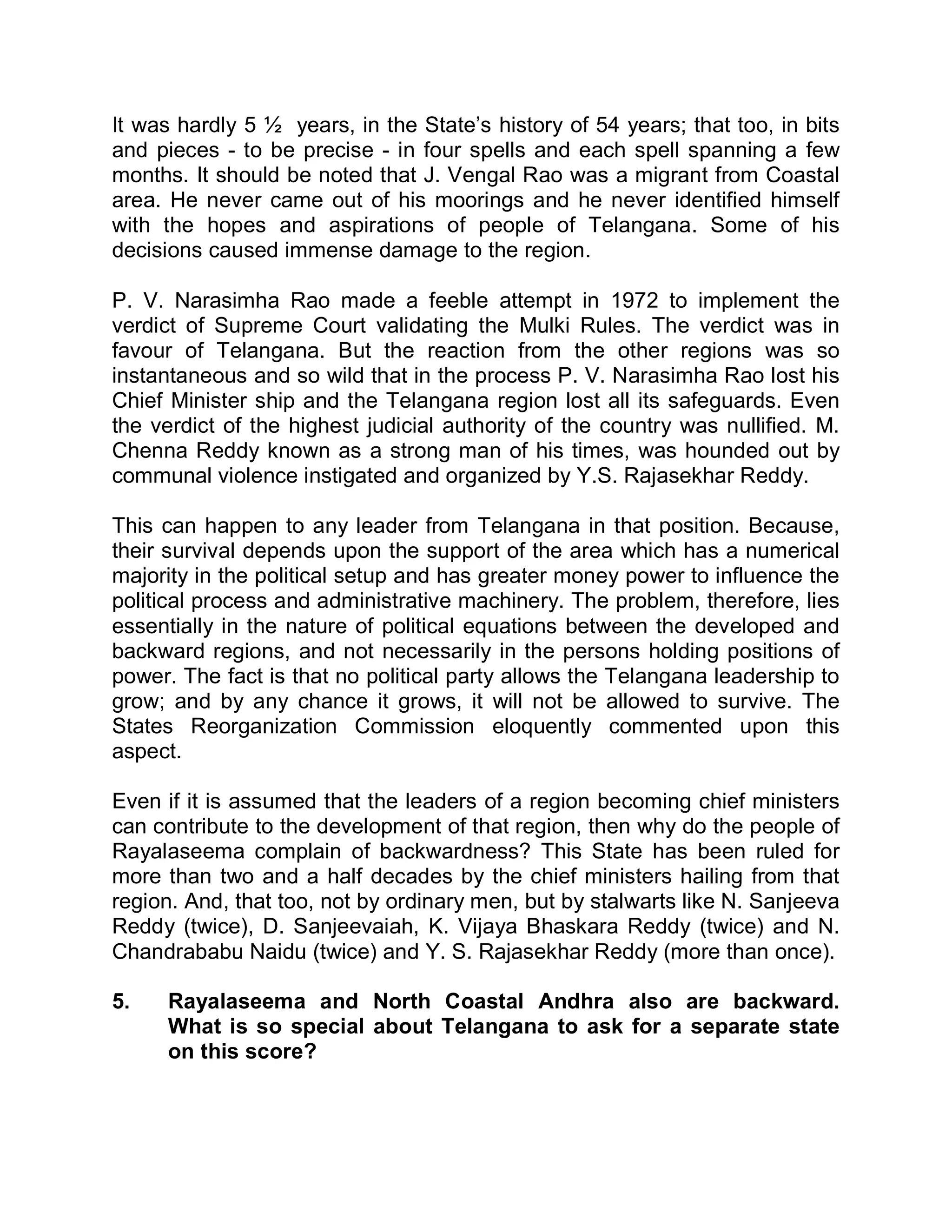 It was hardly 5 ½ years, in the State¶s history of 54 years; that too, in bits
and pieces - to be precise - in four spells and each spell spanning a few
months. It should be noted that J. Vengal Rao was a migrant from Coastal
area. He never came out of his moorings and he never identified himself
with the hopes and aspirations of people of Telangana. Some of his
decisions caused immense damage to the region.

P. V. Narasimha Rao made a feeble attempt in 1972 to implement the
verdict of Supreme Court validating the Mulki Rules. The verdict was in
favour of Telangana. But the reaction from the other regions was so
instantaneous and so wild that in the process P. V. Narasimha Rao lost his
Chief Minister ship and the Telangana region lost all its safeguards. Even
the verdict of the highest judicial authority of the country was nullified. M.
Chenna Reddy known as a strong man of his times, was hounded out by
communal violence instigated and organized by Y.S. Rajasekhar Reddy.

This can happen to any leader from Telangana in that position. Because,
their survival depends upon the support of the area which has a numerical
majority in the political setup and has greater money power to influence the
political process and administrative machinery. The problem, therefore, lies
essentially in the nature of political equations between the developed and
backward regions, and not necessarily in the persons holding positions of
power. The fact is that no political party allows the Telangana leadership to
grow; and by any chance it grows, it will not be allowed to survive. The
States Reorganization Commission eloquently commented upon this
aspect.

Even if it is assumed that the leaders of a region becoming chief ministers
can contribute to the development of that region, then why do the people of
Rayalaseema complain of backwardness? This State has been ruled for
more than two and a half decades by the chief ministers hailing from that
region. And, that too, not by ordinary men, but by stalwarts like N. Sanjeeva
Reddy (twice), D. Sanjeevaiah, K. Vijaya Bhaskara Reddy (twice) and N.
Chandrababu Naidu (twice) and Y. S. Rajasekhar Reddy (more than once).

5.    Rayalaseema and North Coastal Andhra also are backward.
      What is so special about Telangana to ask for a separate state
      on this score?
 
