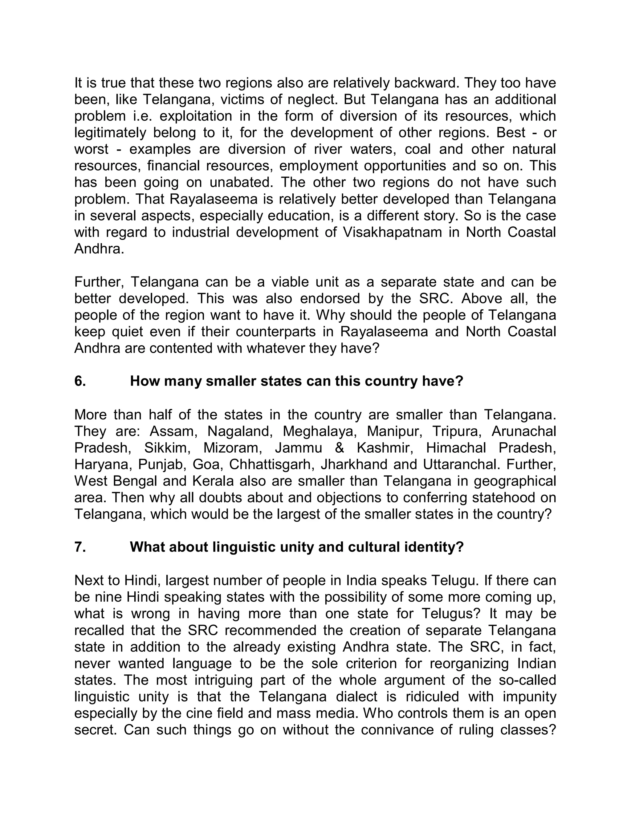 It is true that these two regions also are relatively backward. They too have
been, like Telangana, victims of neglect. But Telangana has an additional
problem i.e. exploitation in the form of diversion of its resources, which
legitimately belong to it, for the development of other regions. Best - or
worst - examples are diversion of river waters, coal and other natural
resources, financial resources, employment opportunities and so on. This
has been going on unabated. The other two regions do not have such
problem. That Rayalaseema is relatively better developed than Telangana
in several aspects, especially education, is a different story. So is the case
with regard to industrial development of Visakhapatnam in North Coastal
Andhra.

Further, Telangana can be a viable unit as a separate state and can be
better developed. This was also endorsed by the SRC. Above all, the
people of the region want to have it. Why should the people of Telangana
keep quiet even if their counterparts in Rayalaseema and North Coastal
Andhra are contented with whatever they have?

6.       How many smaller states can this country have?

More than half of the states in the country are smaller than Telangana.
They are: Assam, Nagaland, Meghalaya, Manipur, Tripura, Arunachal
Pradesh, Sikkim, Mizoram, Jammu & Kashmir, Himachal Pradesh,
Haryana, Punjab, Goa, Chhattisgarh, Jharkhand and Uttaranchal. Further,
West Bengal and Kerala also are smaller than Telangana in geographical
area. Then why all doubts about and objections to conferring statehood on
Telangana, which would be the largest of the smaller states in the country?

7.       What about linguistic unity and cultural identity?

Next to Hindi, largest number of people in India speaks Telugu. If there can
be nine Hindi speaking states with the possibility of some more coming up,
what is wrong in having more than one state for Telugus? It may be
recalled that the SRC recommended the creation of separate Telangana
state in addition to the already existing Andhra state. The SRC, in fact,
never wanted language to be the sole criterion for reorganizing Indian
states. The most intriguing part of the whole argument of the so-called
linguistic unity is that the Telangana dialect is ridiculed with impunity
especially by the cine field and mass media. Who controls them is an open
secret. Can such things go on without the connivance of ruling classes?
 