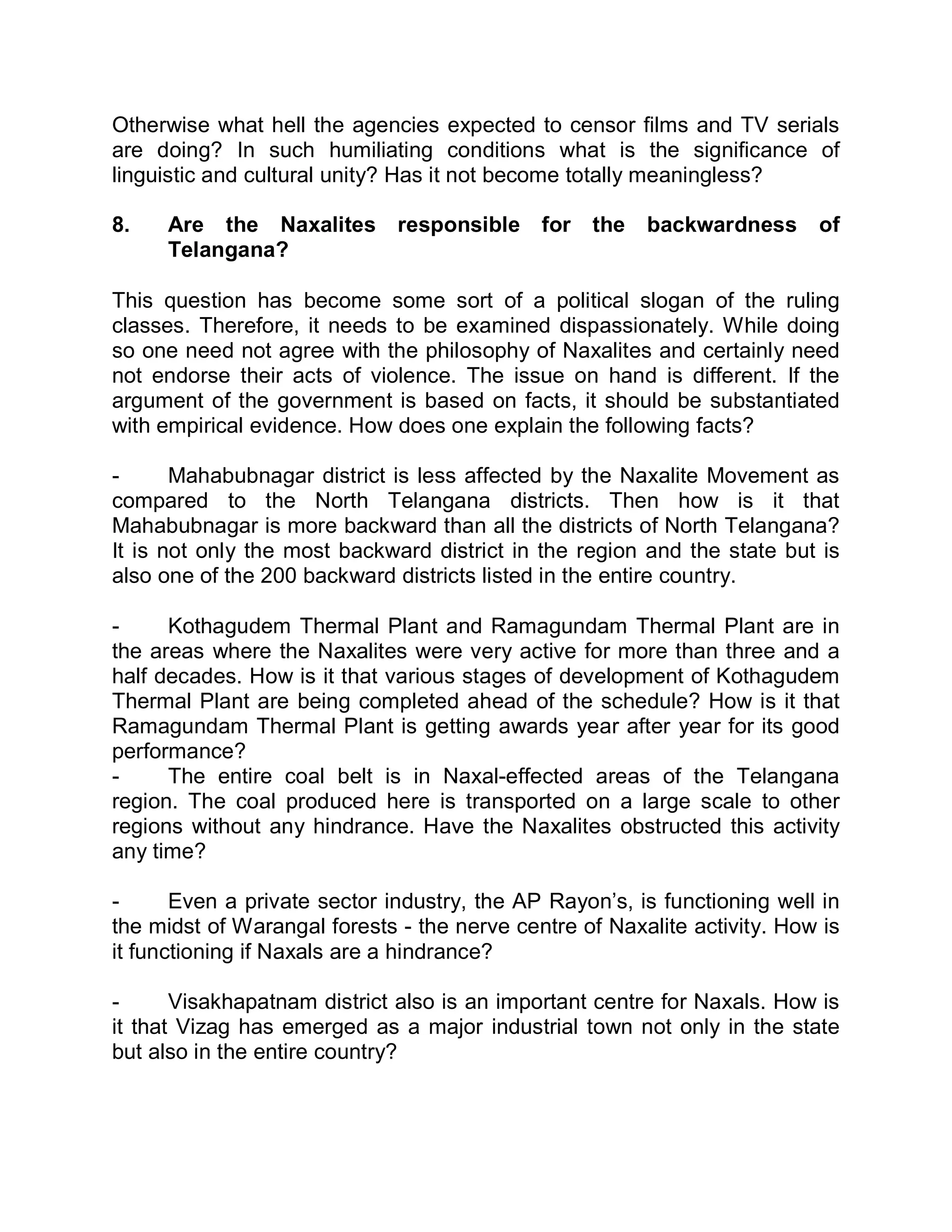 Otherwise what hell the agencies expected to censor films and TV serials
are doing? In such humiliating conditions what is the significance of
linguistic and cultural unity? Has it not become totally meaningless?

8.   Are the Naxalites responsible for            the   backwardness      of
     Telangana?

This question has become some sort of a political slogan of the ruling
classes. Therefore, it needs to be examined dispassionately. While doing
so one need not agree with the philosophy of Naxalites and certainly need
not endorse their acts of violence. The issue on hand is different. If the
argument of the government is based on facts, it should be substantiated
with empirical evidence. How does one explain the following facts?

-      Mahabubnagar district is less affected by the Naxalite Movement as
compared to the North Telangana districts. Then how is it that
Mahabubnagar is more backward than all the districts of North Telangana?
It is not only the most backward district in the region and the state but is
also one of the 200 backward districts listed in the entire country.

-     Kothagudem Thermal Plant and Ramagundam Thermal Plant are in
the areas where the Naxalites were very active for more than three and a
half decades. How is it that various stages of development of Kothagudem
Thermal Plant are being completed ahead of the schedule? How is it that
Ramagundam Thermal Plant is getting awards year after year for its good
performance?
-     The entire coal belt is in Naxal-effected areas of the Telangana
region. The coal produced here is transported on a large scale to other
regions without any hindrance. Have the Naxalites obstructed this activity
any time?

-      Even a private sector industry, the AP Rayon¶s, is functioning well in
the midst of Warangal forests - the nerve centre of Naxalite activity. How is
it functioning if Naxals are a hindrance?

-      Visakhapatnam district also is an important centre for Naxals. How is
it that Vizag has emerged as a major industrial town not only in the state
but also in the entire country?
 