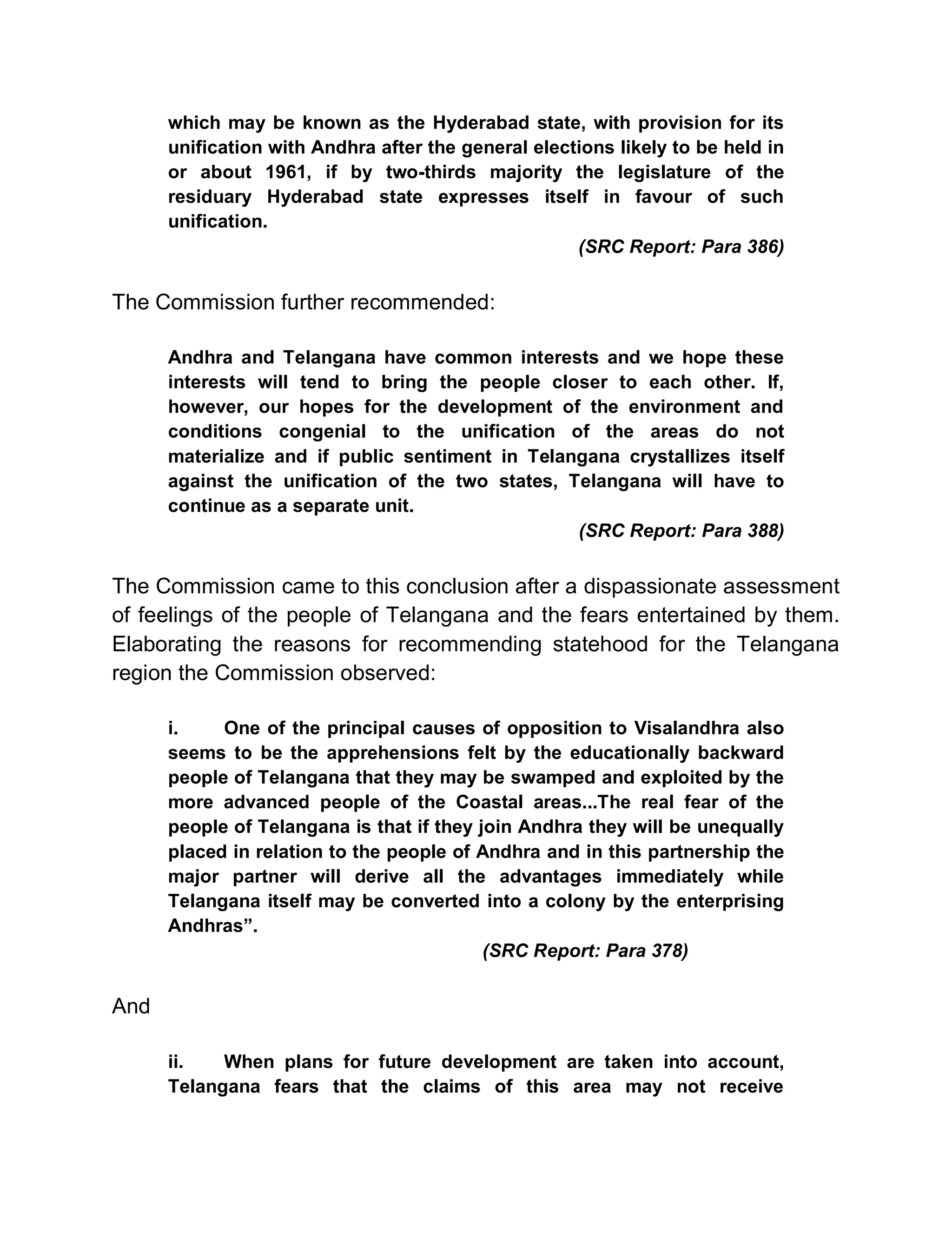 which may be known as the Hyderabad state, with provision for its
      unification with Andhra after the general elections likely to be held in
      or about 1961, if by two-thirds majority the legislature of the
      residuary Hyderabad state expresses itself in favour of such
      unification.
                                                     (SRC Report: Para 386)


The Commission further recommended:

      Andhra and Telangana have common interests and we hope these
      interests will tend to bring the people closer to each other. If,
      however, our hopes for the development of the environment and
      conditions congenial to the unification of the areas do not
      materialize and if public sentiment in Telangana crystallizes itself
      against the unification of the two states, Telangana will have to
      continue as a separate unit.
                                                  (SRC Report: Para 388)


The Commission came to this conclusion after a dispassionate assessment
of feelings of the people of Telangana and the fears entertained by them.
Elaborating the reasons for recommending statehood for the Telangana
region the Commission observed:

      i.    One of the principal causes of opposition to Visalandhra also
      seems to be the apprehensions felt by the educationally backward
      people of Telangana that they may be swamped and exploited by the
      more advanced people of the Coastal areas...The real fear of the
      people of Telangana is that if they join Andhra they will be unequally
      placed in relation to the people of Andhra and in this partnership the
      major partner will derive all the advantages immediately while
      Telangana itself may be converted into a colony by the enterprising
      Andhras´.
                                           (SRC Report: Para 378)


And

      ii.   When plans for future development are taken into account,
      Telangana fears that the claims of this area may not receive
 