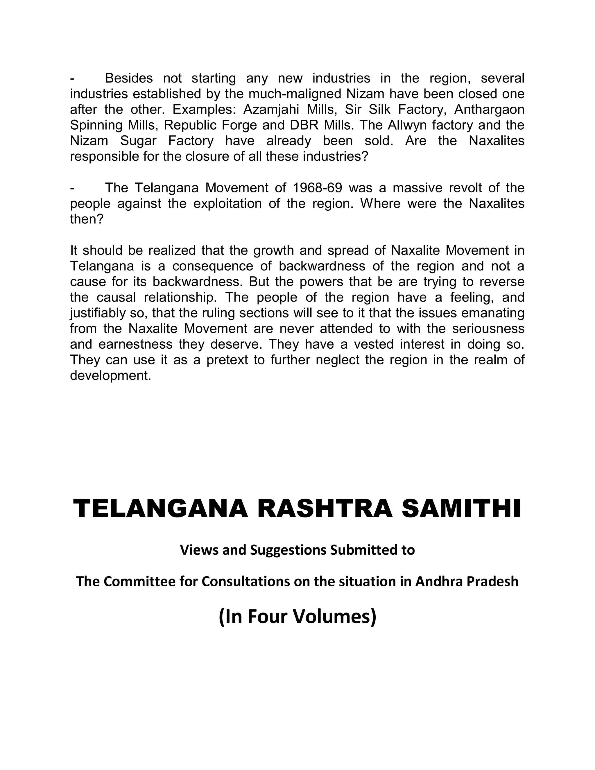 -     Besides not starting any new industries in the region, several
industries established by the much-maligned Nizam have been closed one
after the other. Examples: Azamjahi Mills, Sir Silk Factory, Anthargaon
Spinning Mills, Republic Forge and DBR Mills. The Allwyn factory and the
Nizam Sugar Factory have already been sold. Are the Naxalites
responsible for the closure of all these industries?

-     The Telangana Movement of 1968-69 was a massive revolt of the
people against the exploitation of the region. Where were the Naxalites
then?

It should be realized that the growth and spread of Naxalite Movement in
Telangana is a consequence of backwardness of the region and not a
cause for its backwardness. But the powers that be are trying to reverse
the causal relationship. The people of the region have a feeling, and
justifiably so, that the ruling sections will see to it that the issues emanating
from the Naxalite Movement are never attended to with the seriousness
and earnestness they deserve. They have a vested interest in doing so.
They can use it as a pretext to further neglect the region in the realm of
development.




TELANGANA RASHTRA SAMITHI
                   Views and Suggestions Submitted to

 The Committee for Consultations on the situation in Andhra Pradesh

                          (In Four Volumes)
 