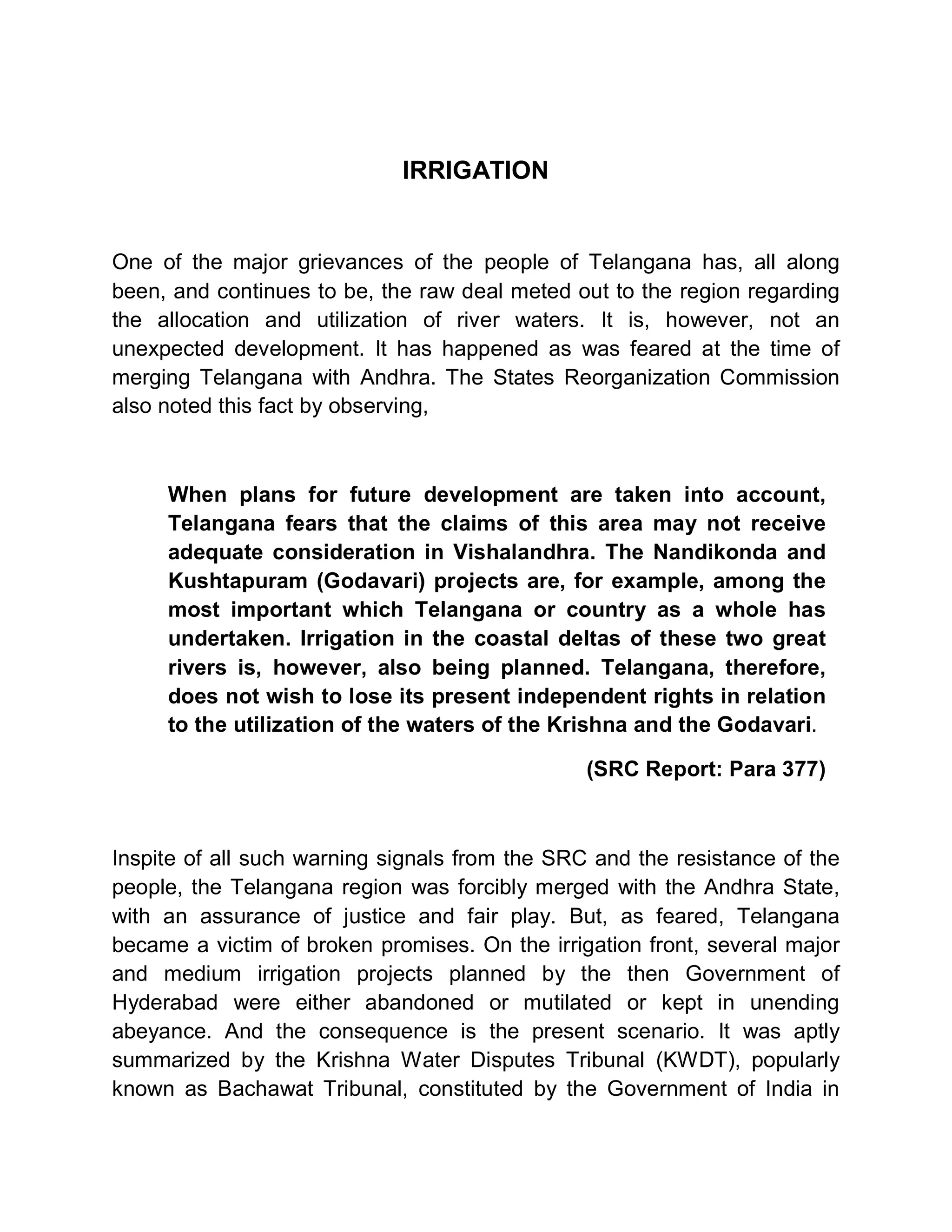 IRRIGATION


One of the major grievances of the people of Telangana has, all along
been, and continues to be, the raw deal meted out to the region regarding
the allocation and utilization of river waters. It is, however, not an
unexpected development. It has happened as was feared at the time of
merging Telangana with Andhra. The States Reorganization Commission
also noted this fact by observing,



     When plans for future development are taken into account,
     Telangana fears that the claims of this area may not receive
     adequate consideration in Vishalandhra. The Nandikonda and
     Kushtapuram (Godavari) projects are, for example, among the
     most important which Telangana or country as a whole has
     undertaken. Irrigation in the coastal deltas of these two great
     rivers is, however, also being planned. Telangana, therefore,
     does not wish to lose its present independent rights in relation
     to the utilization of the waters of the Krishna and the Godavari.

                                                (SRC Report: Para 377)



Inspite of all such warning signals from the SRC and the resistance of the
people, the Telangana region was forcibly merged with the Andhra State,
with an assurance of justice and fair play. But, as feared, Telangana
became a victim of broken promises. On the irrigation front, several major
and medium irrigation projects planned by the then Government of
Hyderabad were either abandoned or mutilated or kept in unending
abeyance. And the consequence is the present scenario. It was aptly
summarized by the Krishna Water Disputes Tribunal (KWDT), popularly
known as Bachawat Tribunal, constituted by the Government of India in
 
