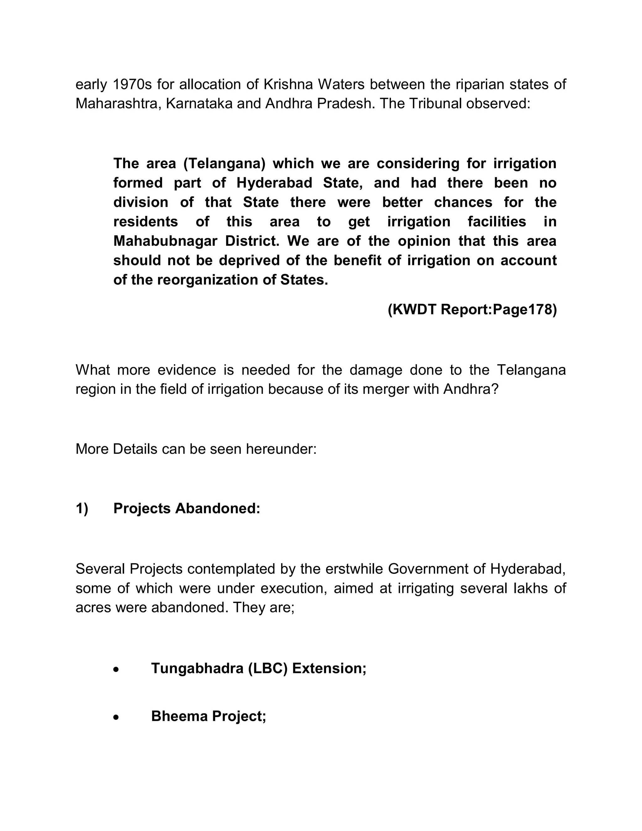 early 1970s for allocation of Krishna Waters between the riparian states of
Maharashtra, Karnataka and Andhra Pradesh. The Tribunal observed:



     The area (Telangana) which we are considering for irrigation
     formed part of Hyderabad State, and had there been no
     division of that State there were better chances for the
     residents of this area to get irrigation facilities in
     Mahabubnagar District. We are of the opinion that this area
     should not be deprived of the benefit of irrigation on account
     of the reorganization of States.

                                               (KWDT Report:Page178)



What more evidence is needed for the damage done to the Telangana
region in the field of irrigation because of its merger with Andhra?



More Details can be seen hereunder:



1)   Projects Abandoned:



Several Projects contemplated by the erstwhile Government of Hyderabad,
some of which were under execution, aimed at irrigating several lakhs of
acres were abandoned. They are;



     y     Tungabhadra (LBC) Extension;


     y     Bheema Project;
 