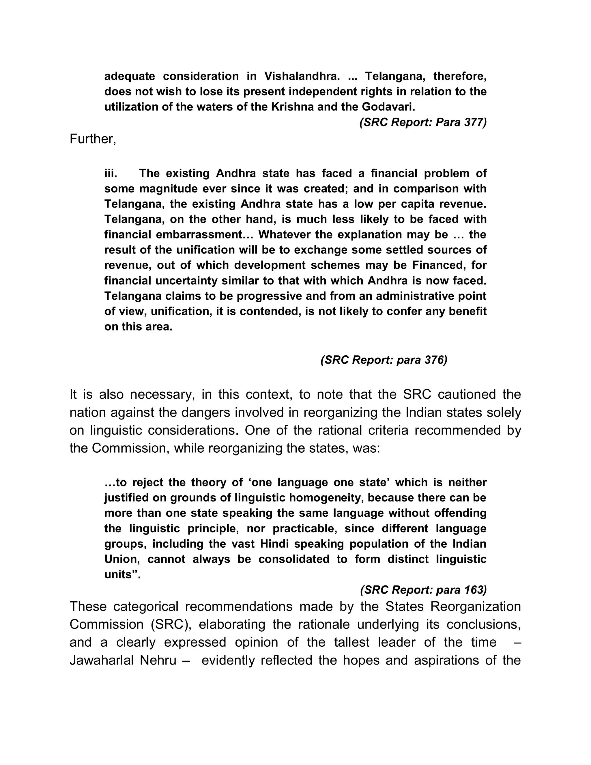 adequate consideration in Vishalandhra. ... Telangana, therefore,
     does not wish to lose its present independent rights in relation to the
     utilization of the waters of the Krishna and the Godavari.
                                                     (SRC Report: Para 377)
Further,

     iii.   The existing Andhra state has faced a financial problem of
     some magnitude ever since it was created; and in comparison with
     Telangana, the existing Andhra state has a low per capita revenue.
     Telangana, on the other hand, is much less likely to be faced with
     financial embarrassment« Whatever the explanation may be « the
     result of the unification will be to exchange some settled sources of
     revenue, out of which development schemes may be Financed, for
     financial uncertainty similar to that with which Andhra is now faced.
     Telangana claims to be progressive and from an administrative point
     of view, unification, it is contended, is not likely to confer any benefit
     on this area.

                                              (SRC Report: para 376)


It is also necessary, in this context, to note that the SRC cautioned the
nation against the dangers involved in reorganizing the Indian states solely
on linguistic considerations. One of the rational criteria recommended by
the Commission, while reorganizing the states, was:

     «to reject the theory of µone language one state¶ which is neither
     justified on grounds of linguistic homogeneity, because there can be
     more than one state speaking the same language without offending
     the linguistic principle, nor practicable, since different language
     groups, including the vast Hindi speaking population of the Indian
     Union, cannot always be consolidated to form distinct linguistic
     units´.
                                                   (SRC Report: para 163)
These categorical recommendations made by the States Reorganization
Commission (SRC), elaborating the rationale underlying its conclusions,
and a clearly expressed opinion of the tallest leader of the time ±
Jawaharlal Nehru ± evidently reflected the hopes and aspirations of the
 