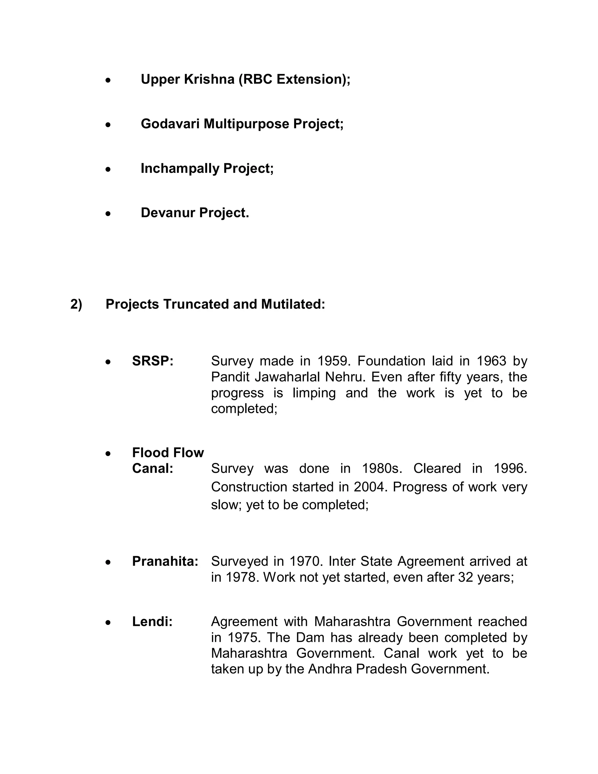 y    Upper Krishna (RBC Extension);


     y    Godavari Multipurpose Project;


     y    Inchampally Project;


     y    Devanur Project.




2)   Projects Truncated and Mutilated:



     y   SRSP:       Survey made in 1959. Foundation laid in 1963 by
                     Pandit Jawaharlal Nehru. Even after fifty years, the
                     progress is limping and the work is yet to be
                     completed;


     y   Flood Flow
         Canal:     Survey was done in 1980s. Cleared in 1996.
                    Construction started in 2004. Progress of work very
                    slow; yet to be completed;



     y   Pranahita: Surveyed in 1970. Inter State Agreement arrived at
                    in 1978. Work not yet started, even after 32 years;


     y   Lendi:      Agreement with Maharashtra Government reached
                     in 1975. The Dam has already been completed by
                     Maharashtra Government. Canal work yet to be
                     taken up by the Andhra Pradesh Government.
 