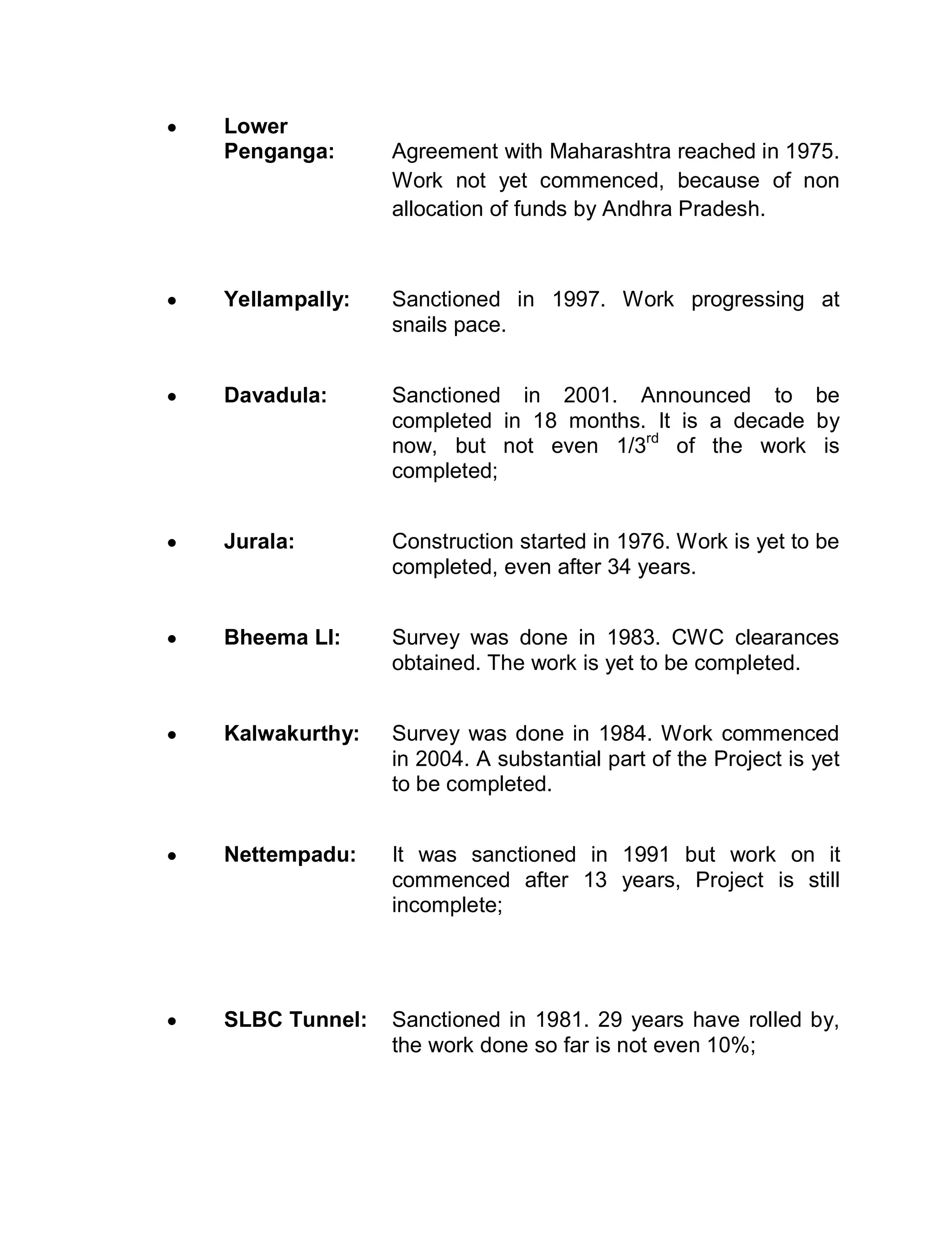 y   Lower
    Penganga:      Agreement with Maharashtra reached in 1975.
                   Work not yet commenced, because of non
                   allocation of funds by Andhra Pradesh.



y   Yellampally:   Sanctioned in 1997. Work progressing at
                   snails pace.


y   Davadula:      Sanctioned in 2001. Announced to be
                   completed in 18 months. It is a decade by
                   now, but not even 1/3rd of the work is
                   completed;


y   Jurala:        Construction started in 1976. Work is yet to be
                   completed, even after 34 years.


y   Bheema LI:     Survey was done in 1983. CWC clearances
                   obtained. The work is yet to be completed.


y   Kalwakurthy:   Survey was done in 1984. Work commenced
                   in 2004. A substantial part of the Project is yet
                   to be completed.


y   Nettempadu:    It was sanctioned in 1991 but work on it
                   commenced after 13 years, Project is still
                   incomplete;




y   SLBC Tunnel:   Sanctioned in 1981. 29 years have rolled by,
                   the work done so far is not even 10%;
 