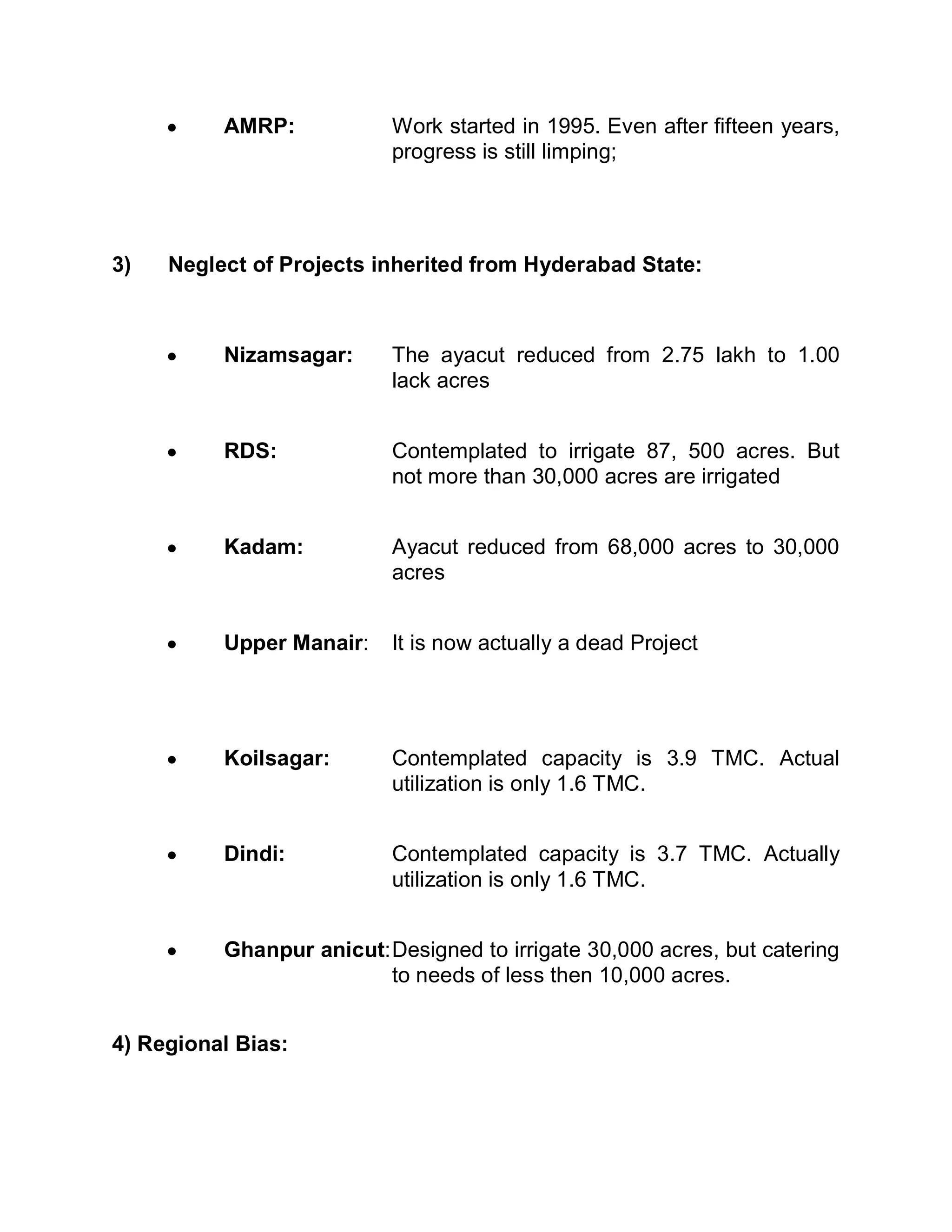 y    AMRP:            Work started in 1995. Even after fifteen years,
                           progress is still limping;




3)   Neglect of Projects inherited from Hyderabad State:



     y    Nizamsagar:      The ayacut reduced from 2.75 lakh to 1.00
                           lack acres


     y    RDS:             Contemplated to irrigate 87, 500 acres. But
                           not more than 30,000 acres are irrigated


     y    Kadam:           Ayacut reduced from 68,000 acres to 30,000
                           acres


     y    Upper Manair:    It is now actually a dead Project




     y    Koilsagar:       Contemplated capacity is 3.9 TMC. Actual
                           utilization is only 1.6 TMC.


     y    Dindi:           Contemplated capacity is 3.7 TMC. Actually
                           utilization is only 1.6 TMC.


     y    Ghanpur anicut: Designed to irrigate 30,000 acres, but catering
                          to needs of less then 10,000 acres.


4) Regional Bias:
 