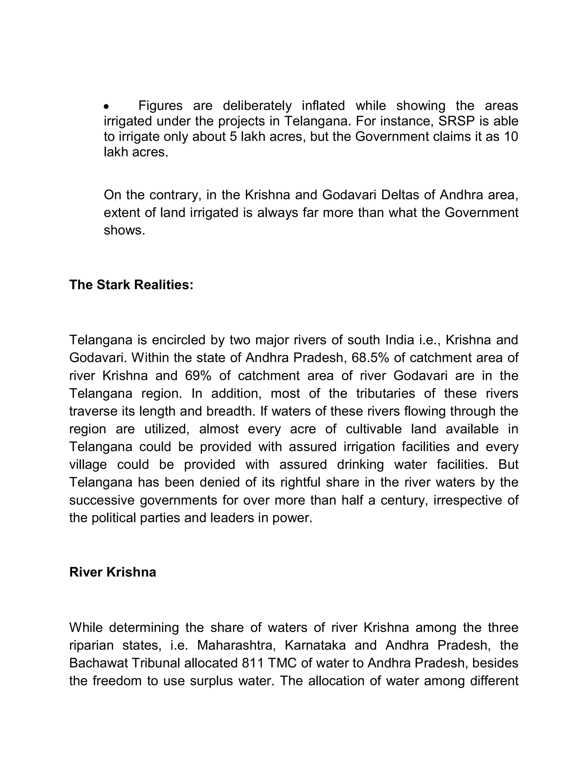 y       Figures are deliberately inflated while showing the areas
      irrigated under the projects in Telangana. For instance, SRSP is able
      to irrigate only about 5 lakh acres, but the Government claims it as 10
      lakh acres.


      On the contrary, in the Krishna and Godavari Deltas of Andhra area,
      extent of land irrigated is always far more than what the Government
      shows.



The Stark Realities:



Telangana is encircled by two major rivers of south India i.e., Krishna and
Godavari. Within the state of Andhra Pradesh, 68.5% of catchment area of
river Krishna and 69% of catchment area of river Godavari are in the
Telangana region. In addition, most of the tributaries of these rivers
traverse its length and breadth. If waters of these rivers flowing through the
region are utilized, almost every acre of cultivable land available in
Telangana could be provided with assured irrigation facilities and every
village could be provided with assured drinking water facilities. But
Telangana has been denied of its rightful share in the river waters by the
successive governments for over more than half a century, irrespective of
the political parties and leaders in power.



River Krishna



While determining the share of waters of river Krishna among the three
riparian states, i.e. Maharashtra, Karnataka and Andhra Pradesh, the
Bachawat Tribunal allocated 811 TMC of water to Andhra Pradesh, besides
the freedom to use surplus water. The allocation of water among different
 