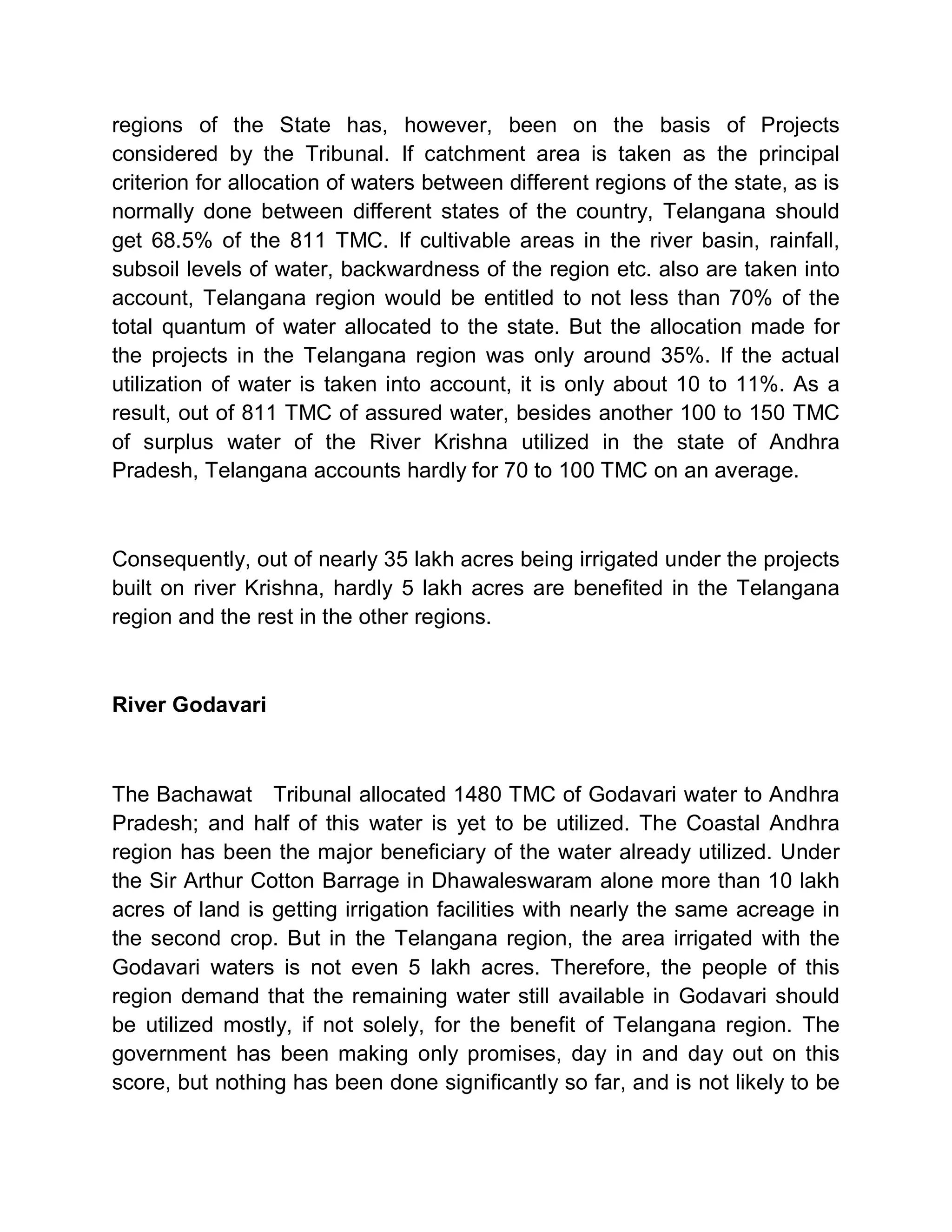 regions of the State has, however, been on the basis of Projects
considered by the Tribunal. If catchment area is taken as the principal
criterion for allocation of waters between different regions of the state, as is
normally done between different states of the country, Telangana should
get 68.5% of the 811 TMC. If cultivable areas in the river basin, rainfall,
subsoil levels of water, backwardness of the region etc. also are taken into
account, Telangana region would be entitled to not less than 70% of the
total quantum of water allocated to the state. But the allocation made for
the projects in the Telangana region was only around 35%. If the actual
utilization of water is taken into account, it is only about 10 to 11%. As a
result, out of 811 TMC of assured water, besides another 100 to 150 TMC
of surplus water of the River Krishna utilized in the state of Andhra
Pradesh, Telangana accounts hardly for 70 to 100 TMC on an average.



Consequently, out of nearly 35 lakh acres being irrigated under the projects
built on river Krishna, hardly 5 lakh acres are benefited in the Telangana
region and the rest in the other regions.



River Godavari



The Bachawat Tribunal allocated 1480 TMC of Godavari water to Andhra
Pradesh; and half of this water is yet to be utilized. The Coastal Andhra
region has been the major beneficiary of the water already utilized. Under
the Sir Arthur Cotton Barrage in Dhawaleswaram alone more than 10 lakh
acres of land is getting irrigation facilities with nearly the same acreage in
the second crop. But in the Telangana region, the area irrigated with the
Godavari waters is not even 5 lakh acres. Therefore, the people of this
region demand that the remaining water still available in Godavari should
be utilized mostly, if not solely, for the benefit of Telangana region. The
government has been making only promises, day in and day out on this
score, but nothing has been done significantly so far, and is not likely to be
 