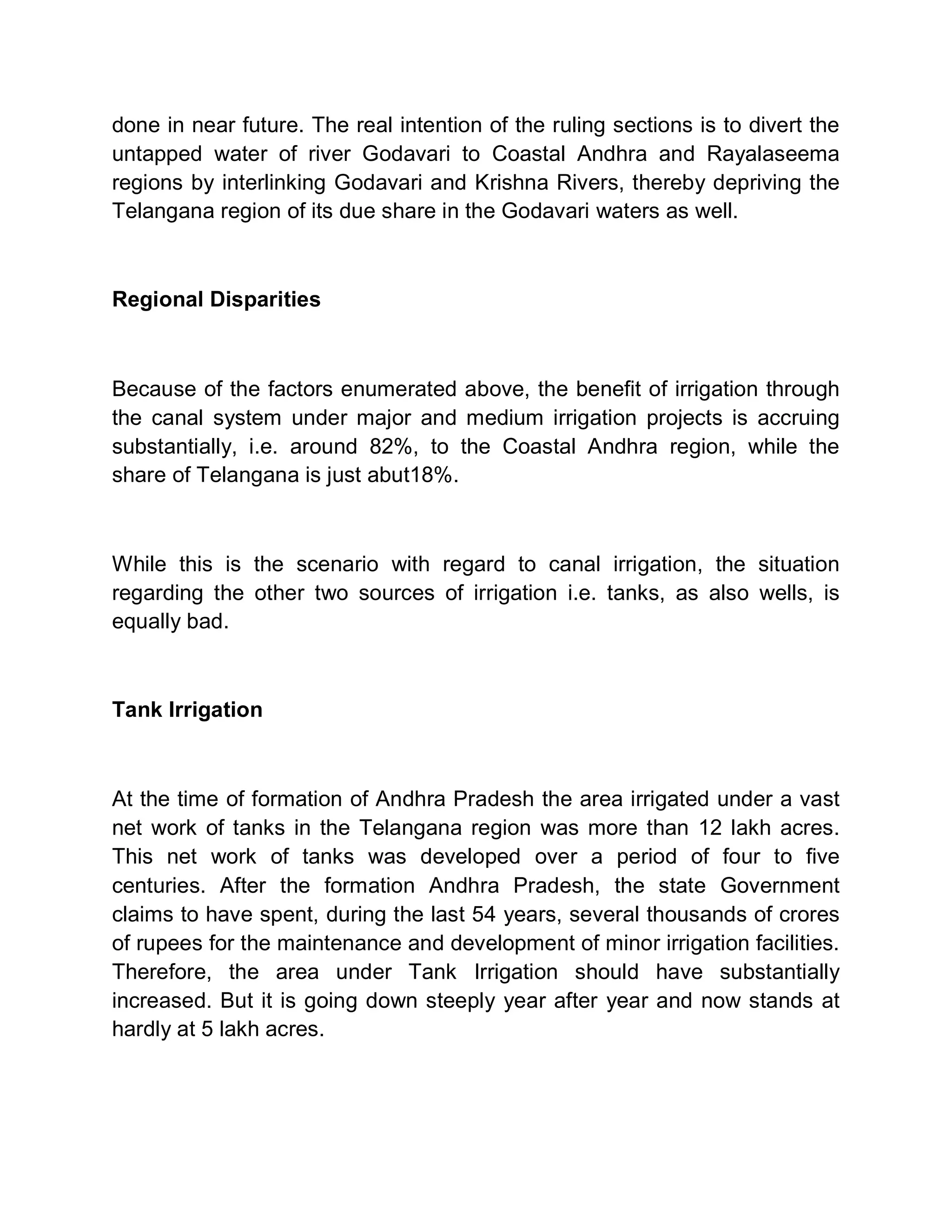 done in near future. The real intention of the ruling sections is to divert the
untapped water of river Godavari to Coastal Andhra and Rayalaseema
regions by interlinking Godavari and Krishna Rivers, thereby depriving the
Telangana region of its due share in the Godavari waters as well.



Regional Disparities



Because of the factors enumerated above, the benefit of irrigation through
the canal system under major and medium irrigation projects is accruing
substantially, i.e. around 82%, to the Coastal Andhra region, while the
share of Telangana is just abut18%.



While this is the scenario with regard to canal irrigation, the situation
regarding the other two sources of irrigation i.e. tanks, as also wells, is
equally bad.



Tank Irrigation



At the time of formation of Andhra Pradesh the area irrigated under a vast
net work of tanks in the Telangana region was more than 12 lakh acres.
This net work of tanks was developed over a period of four to five
centuries. After the formation Andhra Pradesh, the state Government
claims to have spent, during the last 54 years, several thousands of crores
of rupees for the maintenance and development of minor irrigation facilities.
Therefore, the area under Tank Irrigation should have substantially
increased. But it is going down steeply year after year and now stands at
hardly at 5 lakh acres.
 