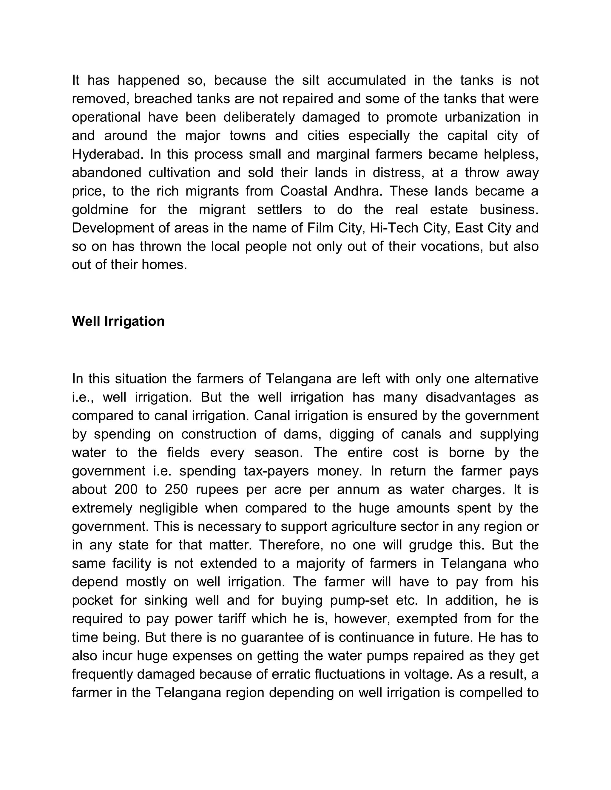 It has happened so, because the silt accumulated in the tanks is not
removed, breached tanks are not repaired and some of the tanks that were
operational have been deliberately damaged to promote urbanization in
and around the major towns and cities especially the capital city of
Hyderabad. In this process small and marginal farmers became helpless,
abandoned cultivation and sold their lands in distress, at a throw away
price, to the rich migrants from Coastal Andhra. These lands became a
goldmine for the migrant settlers to do the real estate business.
Development of areas in the name of Film City, Hi-Tech City, East City and
so on has thrown the local people not only out of their vocations, but also
out of their homes.



Well Irrigation



In this situation the farmers of Telangana are left with only one alternative
i.e., well irrigation. But the well irrigation has many disadvantages as
compared to canal irrigation. Canal irrigation is ensured by the government
by spending on construction of dams, digging of canals and supplying
water to the fields every season. The entire cost is borne by the
government i.e. spending tax-payers money. In return the farmer pays
about 200 to 250 rupees per acre per annum as water charges. It is
extremely negligible when compared to the huge amounts spent by the
government. This is necessary to support agriculture sector in any region or
in any state for that matter. Therefore, no one will grudge this. But the
same facility is not extended to a majority of farmers in Telangana who
depend mostly on well irrigation. The farmer will have to pay from his
pocket for sinking well and for buying pump-set etc. In addition, he is
required to pay power tariff which he is, however, exempted from for the
time being. But there is no guarantee of is continuance in future. He has to
also incur huge expenses on getting the water pumps repaired as they get
frequently damaged because of erratic fluctuations in voltage. As a result, a
farmer in the Telangana region depending on well irrigation is compelled to
 