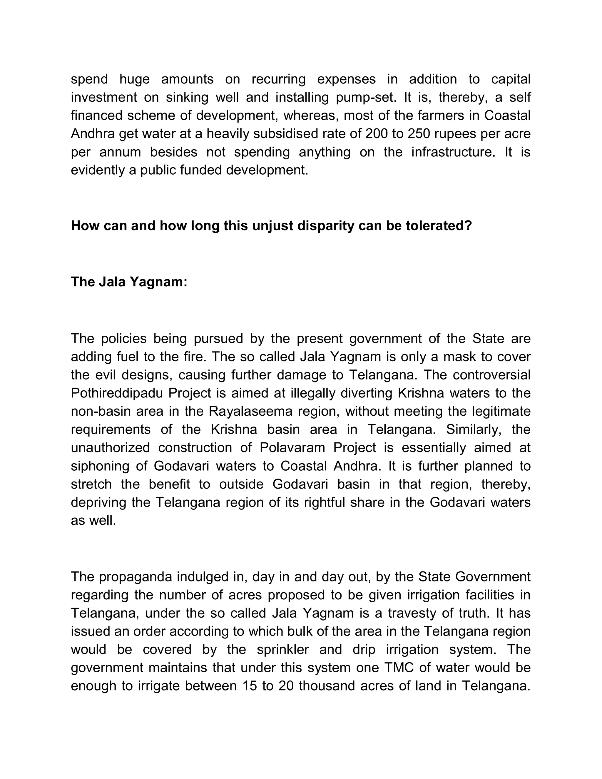 spend huge amounts on recurring expenses in addition to capital
investment on sinking well and installing pump-set. It is, thereby, a self
financed scheme of development, whereas, most of the farmers in Coastal
Andhra get water at a heavily subsidised rate of 200 to 250 rupees per acre
per annum besides not spending anything on the infrastructure. It is
evidently a public funded development.



How can and how long this unjust disparity can be tolerated?



The Jala Yagnam:



The policies being pursued by the present government of the State are
adding fuel to the fire. The so called Jala Yagnam is only a mask to cover
the evil designs, causing further damage to Telangana. The controversial
Pothireddipadu Project is aimed at illegally diverting Krishna waters to the
non-basin area in the Rayalaseema region, without meeting the legitimate
requirements of the Krishna basin area in Telangana. Similarly, the
unauthorized construction of Polavaram Project is essentially aimed at
siphoning of Godavari waters to Coastal Andhra. It is further planned to
stretch the benefit to outside Godavari basin in that region, thereby,
depriving the Telangana region of its rightful share in the Godavari waters
as well.



The propaganda indulged in, day in and day out, by the State Government
regarding the number of acres proposed to be given irrigation facilities in
Telangana, under the so called Jala Yagnam is a travesty of truth. It has
issued an order according to which bulk of the area in the Telangana region
would be covered by the sprinkler and drip irrigation system. The
government maintains that under this system one TMC of water would be
enough to irrigate between 15 to 20 thousand acres of land in Telangana.
 