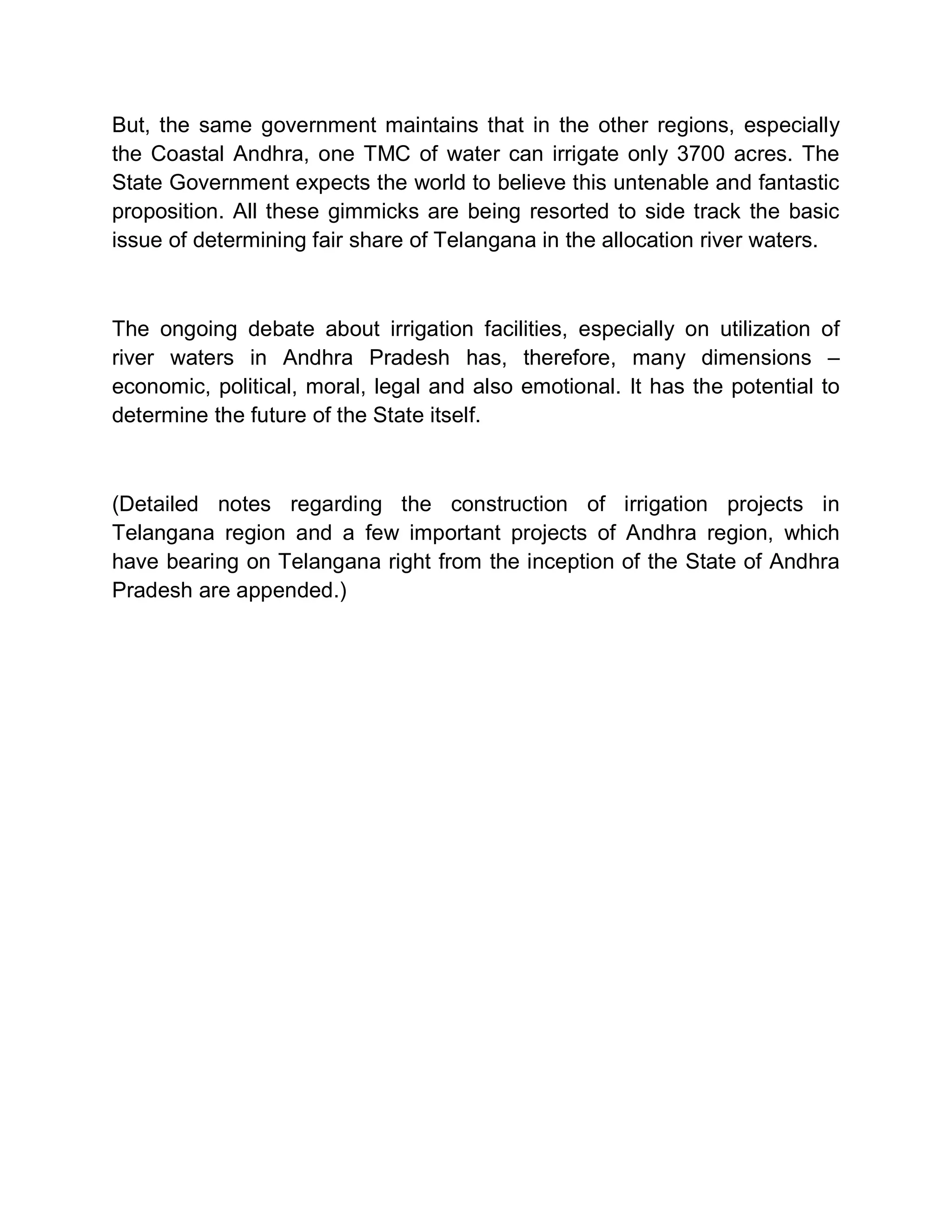 But, the same government maintains that in the other regions, especially
the Coastal Andhra, one TMC of water can irrigate only 3700 acres. The
State Government expects the world to believe this untenable and fantastic
proposition. All these gimmicks are being resorted to side track the basic
issue of determining fair share of Telangana in the allocation river waters.



The ongoing debate about irrigation facilities, especially on utilization of
river waters in Andhra Pradesh has, therefore, many dimensions ±
economic, political, moral, legal and also emotional. It has the potential to
determine the future of the State itself.



(Detailed notes regarding the construction of irrigation projects in
Telangana region and a few important projects of Andhra region, which
have bearing on Telangana right from the inception of the State of Andhra
Pradesh are appended.)
 