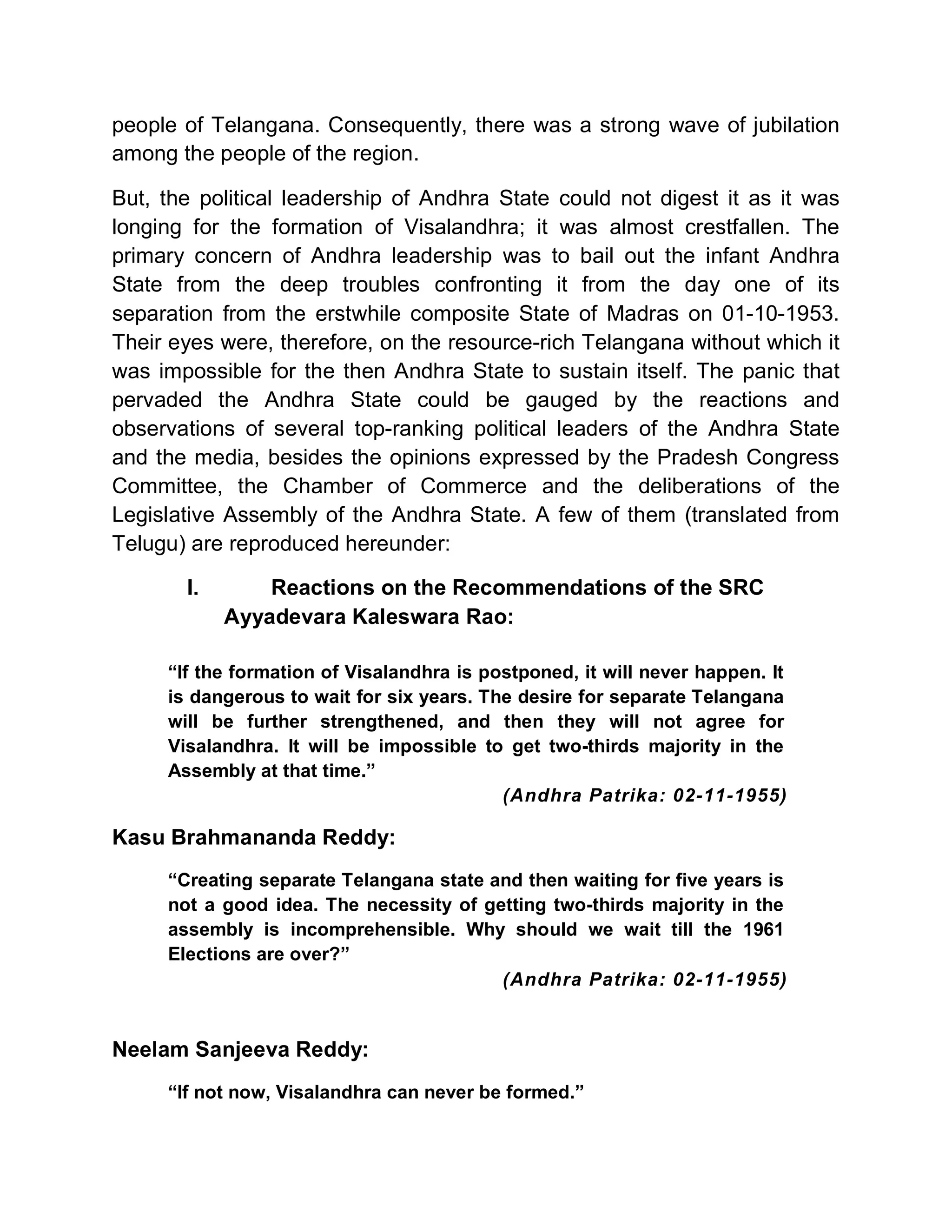 people of Telangana. Consequently, there was a strong wave of jubilation
among the people of the region.

But, the political leadership of Andhra State could not digest it as it was
longing for the formation of Visalandhra; it was almost crestfallen. The
primary concern of Andhra leadership was to bail out the infant Andhra
State from the deep troubles confronting it from the day one of its
separation from the erstwhile composite State of Madras on 01-10-1953.
Their eyes were, therefore, on the resource-rich Telangana without which it
was impossible for the then Andhra State to sustain itself. The panic that
pervaded the Andhra State could be gauged by the reactions and
observations of several top-ranking political leaders of the Andhra State
and the media, besides the opinions expressed by the Pradesh Congress
Committee, the Chamber of Commerce and the deliberations of the
Legislative Assembly of the Andhra State. A few of them (translated from
Telugu) are reproduced hereunder:

       I.       Reactions on the Recommendations of the SRC
            Ayyadevara Kaleswara Rao:

     ³If the formation of Visalandhra is postponed, it will never happen. It
     is dangerous to wait for six years. The desire for separate Telangana
     will be further strengthened, and then they will not agree for
     Visalandhra. It will be impossible to get two-thirds majority in the
     Assembly at that time.´
                                           (Andhra Patrika: 02-11-1955)

Kasu Brahmananda Reddy:
     ³Creating separate Telangana state and then waiting for five years is
     not a good idea. The necessity of getting two-thirds majority in the
     assembly is incomprehensible. Why should we wait till the 1961
     Elections are over?´
                                         (Andhra Patrika: 02-11-1955)


Neelam Sanjeeva Reddy:
     ³If not now, Visalandhra can never be formed.´
 
