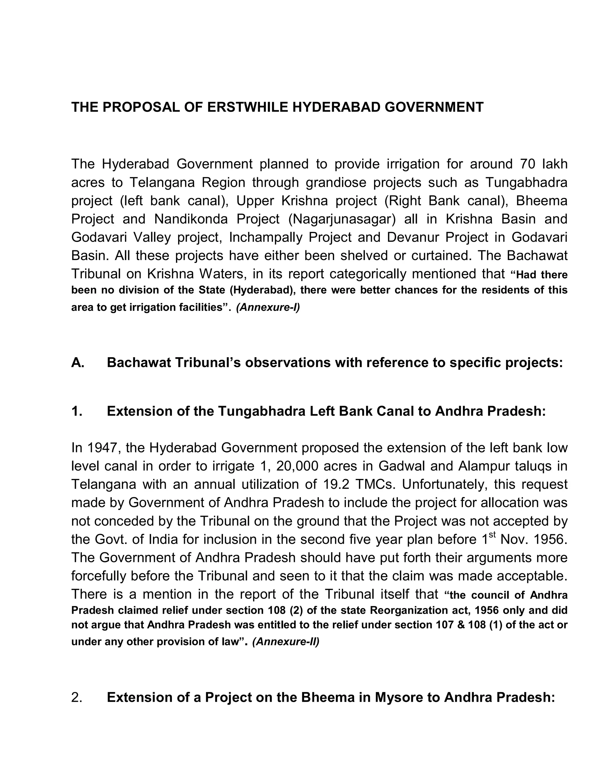 THE PROPOSAL OF ERSTWHILE HYDERABAD GOVERNMENT



The Hyderabad Government planned to provide irrigation for around 70 lakh
acres to Telangana Region through grandiose projects such as Tungabhadra
project (left bank canal), Upper Krishna project (Right Bank canal), Bheema
Project and Nandikonda Project (Nagarjunasagar) all in Krishna Basin and
Godavari Valley project, Inchampally Project and Devanur Project in Godavari
Basin. All these projects have either been shelved or curtained. The Bachawat
Tribunal on Krishna Waters, in its report categorically mentioned that ³Had there
been no division of the State (Hyderabad), there were better chances for the residents of this
area to get irrigation facilities´. (Annexure-I)




A.     Bachawat Tribunal¶s observations with reference to specific projects:


1.     Extension of the Tungabhadra Left Bank Canal to Andhra Pradesh:

In 1947, the Hyderabad Government proposed the extension of the left bank low
level canal in order to irrigate 1, 20,000 acres in Gadwal and Alampur taluqs in
Telangana with an annual utilization of 19.2 TMCs. Unfortunately, this request
made by Government of Andhra Pradesh to include the project for allocation was
not conceded by the Tribunal on the ground that the Project was not accepted by
the Govt. of India for inclusion in the second five year plan before 1st Nov. 1956.
The Government of Andhra Pradesh should have put forth their arguments more
forcefully before the Tribunal and seen to it that the claim was made acceptable.
There is a mention in the report of the Tribunal itself that ³the council of Andhra
Pradesh claimed relief under section 108 (2) of the state Reorganization act, 1956 only and did
not argue that Andhra Pradesh was entitled to the relief under section 107 & 108 (1) of the act or
under any other provision of law´. (Annexure-II)




2.     Extension of a Project on the Bheema in Mysore to Andhra Pradesh:
 