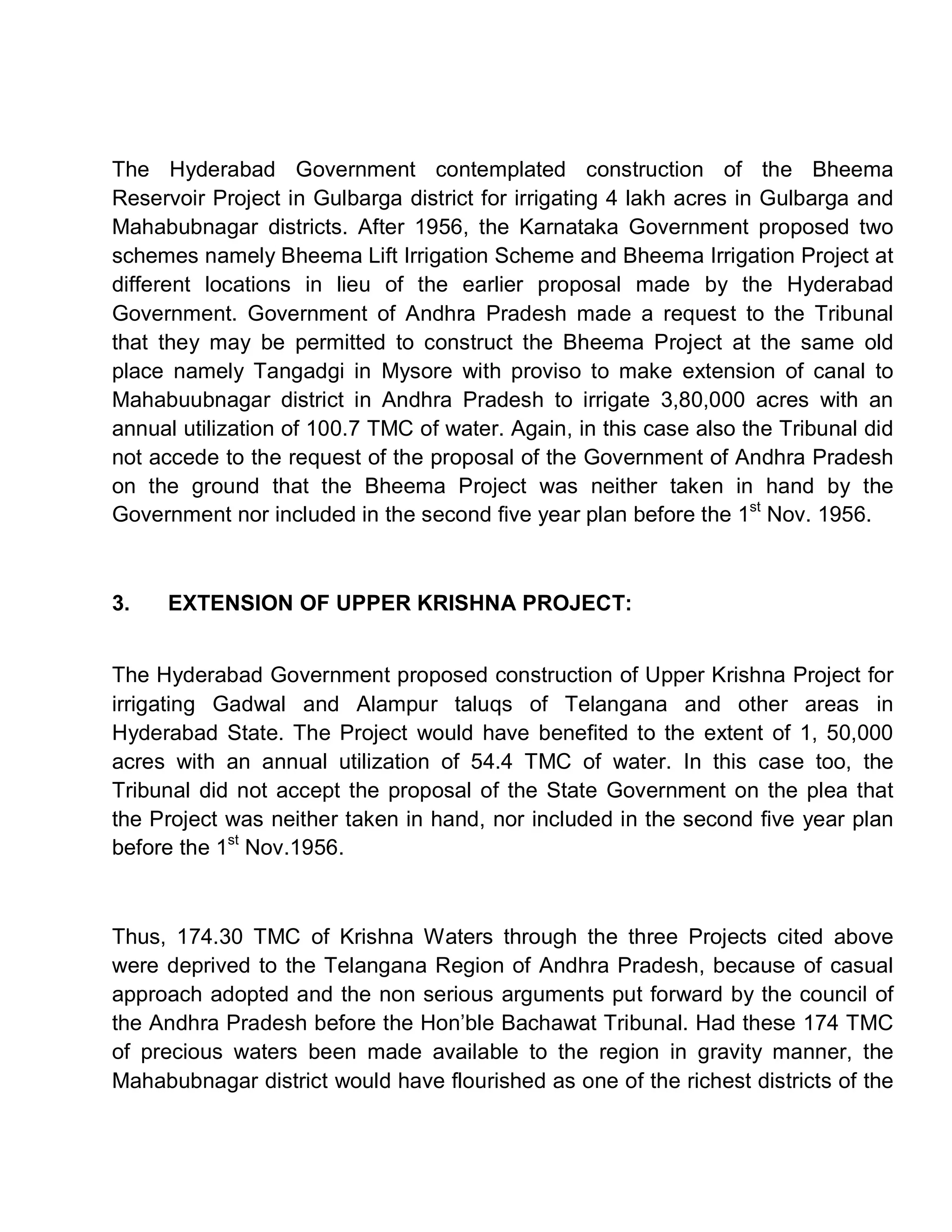 The Hyderabad Government contemplated construction of the Bheema
Reservoir Project in Gulbarga district for irrigating 4 lakh acres in Gulbarga and
Mahabubnagar districts. After 1956, the Karnataka Government proposed two
schemes namely Bheema Lift Irrigation Scheme and Bheema Irrigation Project at
different locations in lieu of the earlier proposal made by the Hyderabad
Government. Government of Andhra Pradesh made a request to the Tribunal
that they may be permitted to construct the Bheema Project at the same old
place namely Tangadgi in Mysore with proviso to make extension of canal to
Mahabuubnagar district in Andhra Pradesh to irrigate 3,80,000 acres with an
annual utilization of 100.7 TMC of water. Again, in this case also the Tribunal did
not accede to the request of the proposal of the Government of Andhra Pradesh
on the ground that the Bheema Project was neither taken in hand by the
Government nor included in the second five year plan before the 1st Nov. 1956.



3.   EXTENSION OF UPPER KRISHNA PROJECT:


The Hyderabad Government proposed construction of Upper Krishna Project for
irrigating Gadwal and Alampur taluqs of Telangana and other areas in
Hyderabad State. The Project would have benefited to the extent of 1, 50,000
acres with an annual utilization of 54.4 TMC of water. In this case too, the
Tribunal did not accept the proposal of the State Government on the plea that
the Project was neither taken in hand, nor included in the second five year plan
before the 1st Nov.1956.



Thus, 174.30 TMC of Krishna Waters through the three Projects cited above
were deprived to the Telangana Region of Andhra Pradesh, because of casual
approach adopted and the non serious arguments put forward by the council of
the Andhra Pradesh before the Hon¶ble Bachawat Tribunal. Had these 174 TMC
of precious waters been made available to the region in gravity manner, the
Mahabubnagar district would have flourished as one of the richest districts of the
 