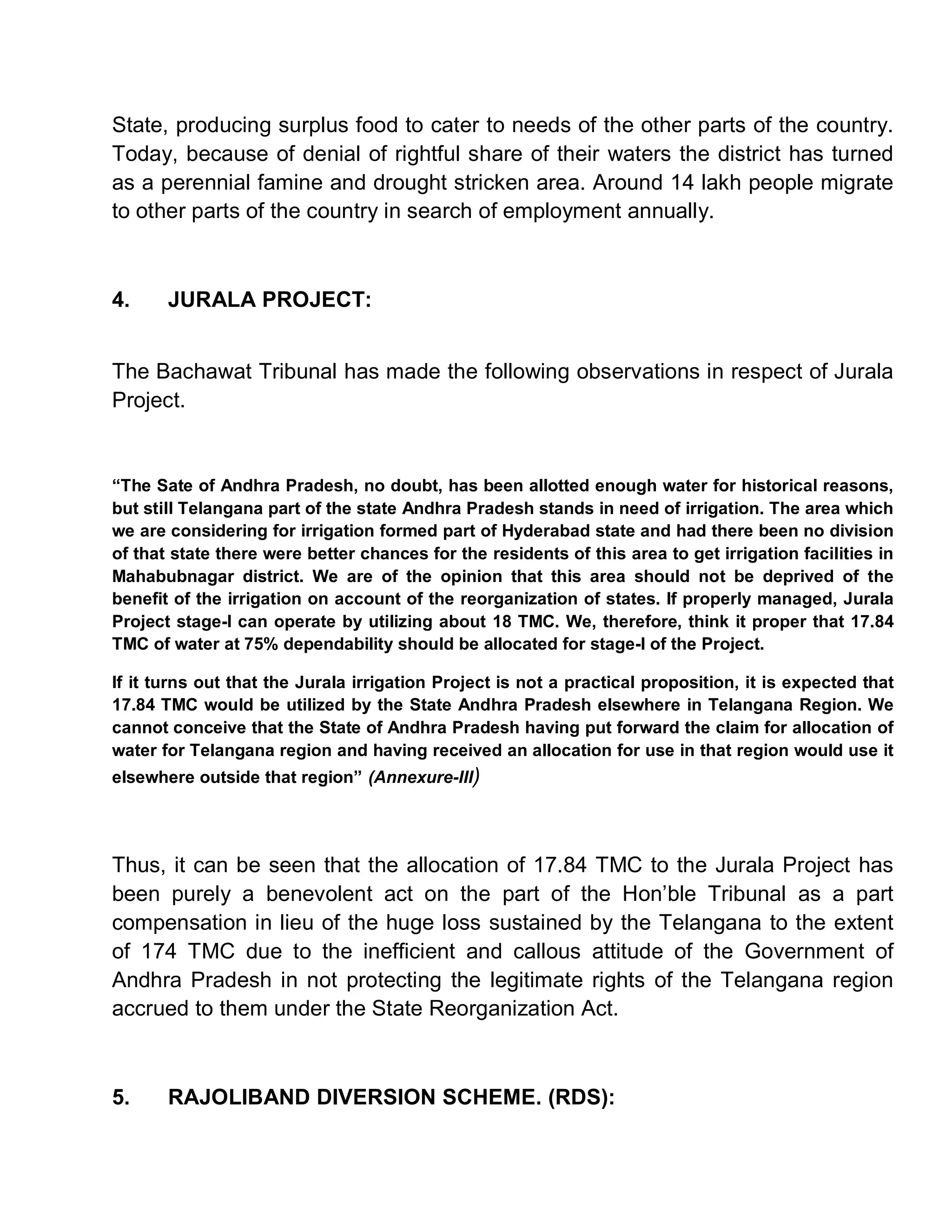 State, producing surplus food to cater to needs of the other parts of the country.
Today, because of denial of rightful share of their waters the district has turned
as a perennial famine and drought stricken area. Around 14 lakh people migrate
to other parts of the country in search of employment annually.



4.     JURALA PROJECT:


The Bachawat Tribunal has made the following observations in respect of Jurala
Project.


³The Sate of Andhra Pradesh, no doubt, has been allotted enough water for historical reasons,
but still Telangana part of the state Andhra Pradesh stands in need of irrigation. The area which
we are considering for irrigation formed part of Hyderabad state and had there been no division
of that state there were better chances for the residents of this area to get irrigation facilities in
Mahabubnagar district. We are of the opinion that this area should not be deprived of the
benefit of the irrigation on account of the reorganization of states. If properly managed, Jurala
Project stage-I can operate by utilizing about 18 TMC. We, therefore, think it proper that 17.84
TMC of water at 75% dependability should be allocated for stage-I of the Project.

If it turns out that the Jurala irrigation Project is not a practical proposition, it is expected that
17.84 TMC would be utilized by the State Andhra Pradesh elsewhere in Telangana Region. We
cannot conceive that the State of Andhra Pradesh having put forward the claim for allocation of
water for Telangana region and having received an allocation for use in that region would use it
elsewhere outside that region´ (Annexure-III)




Thus, it can be seen that the allocation of 17.84 TMC to the Jurala Project has
been purely a benevolent act on the part of the Hon¶ble Tribunal as a part
compensation in lieu of the huge loss sustained by the Telangana to the extent
of 174 TMC due to the inefficient and callous attitude of the Government of
Andhra Pradesh in not protecting the legitimate rights of the Telangana region
accrued to them under the State Reorganization Act.



5.     RAJOLIBAND DIVERSION SCHEME. (RDS):
 
