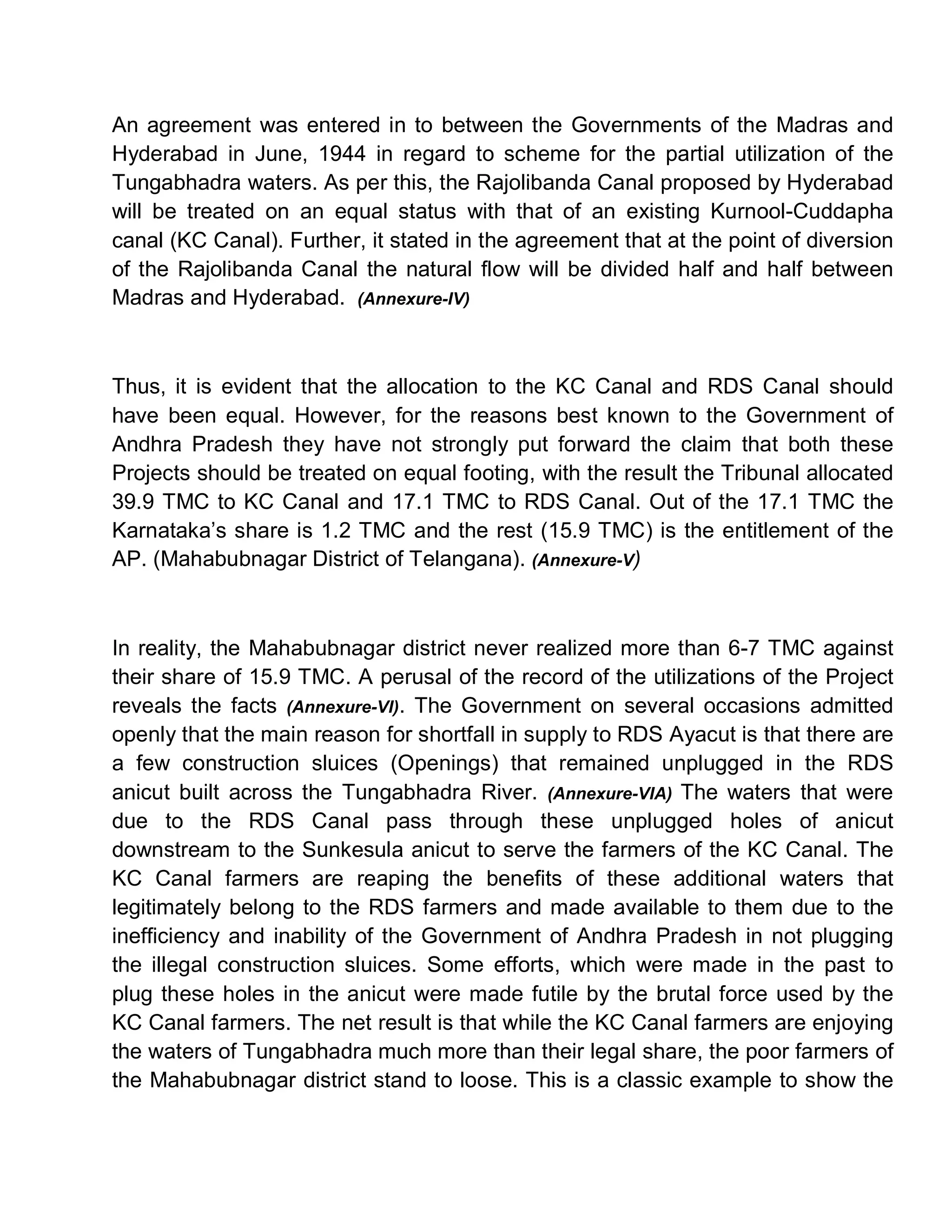 An agreement was entered in to between the Governments of the Madras and
Hyderabad in June, 1944 in regard to scheme for the partial utilization of the
Tungabhadra waters. As per this, the Rajolibanda Canal proposed by Hyderabad
will be treated on an equal status with that of an existing Kurnool-Cuddapha
canal (KC Canal). Further, it stated in the agreement that at the point of diversion
of the Rajolibanda Canal the natural flow will be divided half and half between
Madras and Hyderabad. (Annexure-IV)



Thus, it is evident that the allocation to the KC Canal and RDS Canal should
have been equal. However, for the reasons best known to the Government of
Andhra Pradesh they have not strongly put forward the claim that both these
Projects should be treated on equal footing, with the result the Tribunal allocated
39.9 TMC to KC Canal and 17.1 TMC to RDS Canal. Out of the 17.1 TMC the
Karnataka¶s share is 1.2 TMC and the rest (15.9 TMC) is the entitlement of the
AP. (Mahabubnagar District of Telangana). (Annexure-V)



In reality, the Mahabubnagar district never realized more than 6-7 TMC against
their share of 15.9 TMC. A perusal of the record of the utilizations of the Project
reveals the facts (Annexure-VI). The Government on several occasions admitted
openly that the main reason for shortfall in supply to RDS Ayacut is that there are
a few construction sluices (Openings) that remained unplugged in the RDS
anicut built across the Tungabhadra River. (Annexure-VIA) The waters that were
due to the RDS Canal pass through these unplugged holes of anicut
downstream to the Sunkesula anicut to serve the farmers of the KC Canal. The
KC Canal farmers are reaping the benefits of these additional waters that
legitimately belong to the RDS farmers and made available to them due to the
inefficiency and inability of the Government of Andhra Pradesh in not plugging
the illegal construction sluices. Some efforts, which were made in the past to
plug these holes in the anicut were made futile by the brutal force used by the
KC Canal farmers. The net result is that while the KC Canal farmers are enjoying
the waters of Tungabhadra much more than their legal share, the poor farmers of
the Mahabubnagar district stand to loose. This is a classic example to show the
 