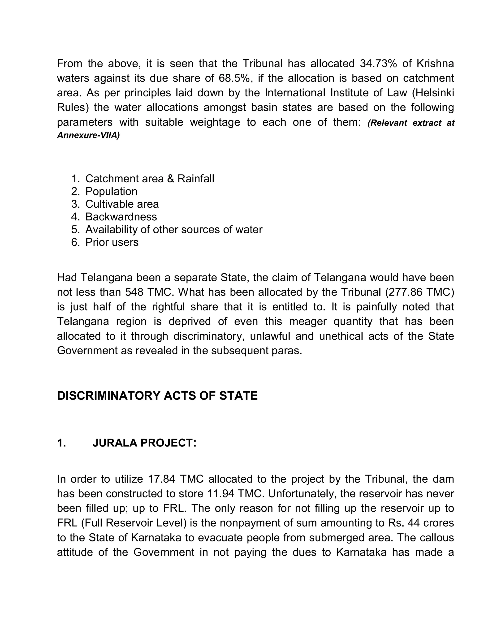 From the above, it is seen that the Tribunal has allocated 34.73% of Krishna
waters against its due share of 68.5%, if the allocation is based on catchment
area. As per principles laid down by the International Institute of Law (Helsinki
Rules) the water allocations amongst basin states are based on the following
parameters with suitable weightage to each one of them: (Relevant extract at
Annexure-VIIA)




     1.   Catchment area & Rainfall
     2.   Population
     3.   Cultivable area
     4.   Backwardness
     5.   Availability of other sources of water
     6.   Prior users


Had Telangana been a separate State, the claim of Telangana would have been
not less than 548 TMC. What has been allocated by the Tribunal (277.86 TMC)
is just half of the rightful share that it is entitled to. It is painfully noted that
Telangana region is deprived of even this meager quantity that has been
allocated to it through discriminatory, unlawful and unethical acts of the State
Government as revealed in the subsequent paras.



DISCRIMINATORY ACTS OF STATE


1.         JURALA PROJECT:


In order to utilize 17.84 TMC allocated to the project by the Tribunal, the dam
has been constructed to store 11.94 TMC. Unfortunately, the reservoir has never
been filled up; up to FRL. The only reason for not filling up the reservoir up to
FRL (Full Reservoir Level) is the nonpayment of sum amounting to Rs. 44 crores
to the State of Karnataka to evacuate people from submerged area. The callous
attitude of the Government in not paying the dues to Karnataka has made a
 