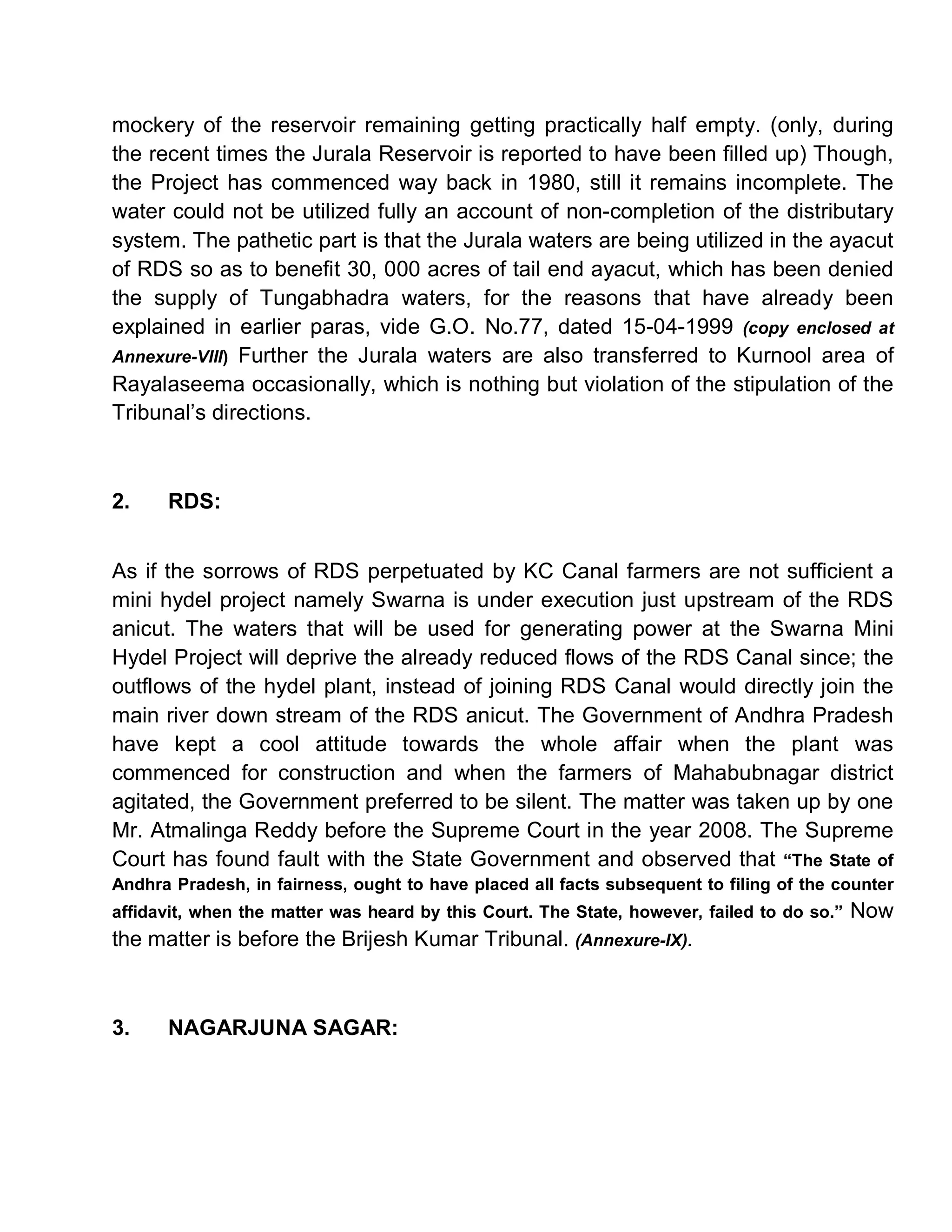 mockery of the reservoir remaining getting practically half empty. (only, during
the recent times the Jurala Reservoir is reported to have been filled up) Though,
the Project has commenced way back in 1980, still it remains incomplete. The
water could not be utilized fully an account of non-completion of the distributary
system. The pathetic part is that the Jurala waters are being utilized in the ayacut
of RDS so as to benefit 30, 000 acres of tail end ayacut, which has been denied
the supply of Tungabhadra waters, for the reasons that have already been
explained in earlier paras, vide G.O. No.77, dated 15-04-1999 (copy enclosed at
Annexure-VIII) Further the Jurala waters are also transferred to Kurnool area of
Rayalaseema occasionally, which is nothing but violation of the stipulation of the
Tribunal¶s directions.



2.    RDS:


As if the sorrows of RDS perpetuated by KC Canal farmers are not sufficient a
mini hydel project namely Swarna is under execution just upstream of the RDS
anicut. The waters that will be used for generating power at the Swarna Mini
Hydel Project will deprive the already reduced flows of the RDS Canal since; the
outflows of the hydel plant, instead of joining RDS Canal would directly join the
main river down stream of the RDS anicut. The Government of Andhra Pradesh
have kept a cool attitude towards the whole affair when the plant was
commenced for construction and when the farmers of Mahabubnagar district
agitated, the Government preferred to be silent. The matter was taken up by one
Mr. Atmalinga Reddy before the Supreme Court in the year 2008. The Supreme
Court has found fault with the State Government and observed that ³The State of
Andhra Pradesh, in fairness, ought to have placed all facts subsequent to filing of the counter
affidavit, when the matter was heard by this Court. The State, however, failed to do so.´   Now
the matter is before the Brijesh Kumar Tribunal. (Annexure-IX).



3.    NAGARJUNA SAGAR:
 