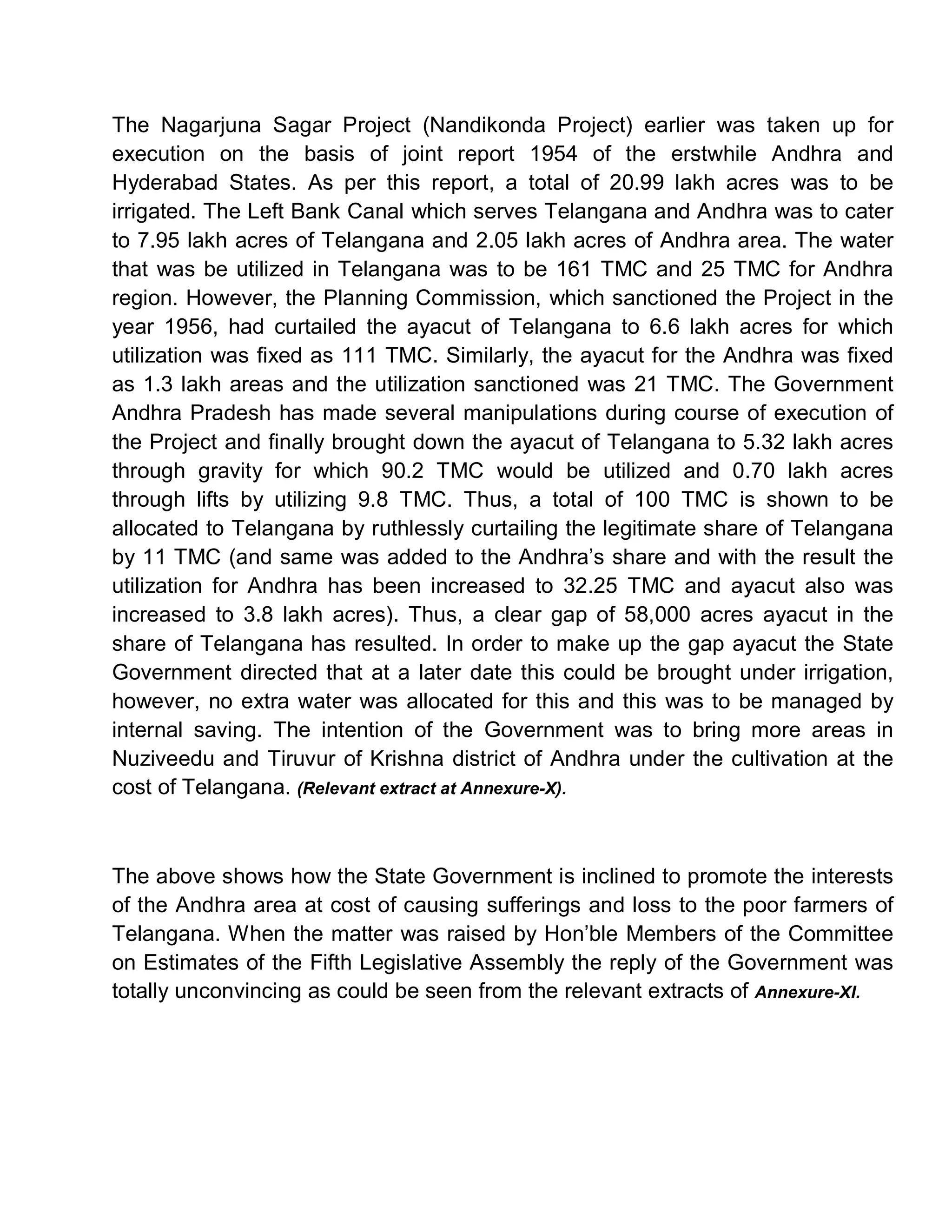 The Nagarjuna Sagar Project (Nandikonda Project) earlier was taken up for
execution on the basis of joint report 1954 of the erstwhile Andhra and
Hyderabad States. As per this report, a total of 20.99 lakh acres was to be
irrigated. The Left Bank Canal which serves Telangana and Andhra was to cater
to 7.95 lakh acres of Telangana and 2.05 lakh acres of Andhra area. The water
that was be utilized in Telangana was to be 161 TMC and 25 TMC for Andhra
region. However, the Planning Commission, which sanctioned the Project in the
year 1956, had curtailed the ayacut of Telangana to 6.6 lakh acres for which
utilization was fixed as 111 TMC. Similarly, the ayacut for the Andhra was fixed
as 1.3 lakh areas and the utilization sanctioned was 21 TMC. The Government
Andhra Pradesh has made several manipulations during course of execution of
the Project and finally brought down the ayacut of Telangana to 5.32 lakh acres
through gravity for which 90.2 TMC would be utilized and 0.70 lakh acres
through lifts by utilizing 9.8 TMC. Thus, a total of 100 TMC is shown to be
allocated to Telangana by ruthlessly curtailing the legitimate share of Telangana
by 11 TMC (and same was added to the Andhra¶s share and with the result the
utilization for Andhra has been increased to 32.25 TMC and ayacut also was
increased to 3.8 lakh acres). Thus, a clear gap of 58,000 acres ayacut in the
share of Telangana has resulted. In order to make up the gap ayacut the State
Government directed that at a later date this could be brought under irrigation,
however, no extra water was allocated for this and this was to be managed by
internal saving. The intention of the Government was to bring more areas in
Nuziveedu and Tiruvur of Krishna district of Andhra under the cultivation at the
cost of Telangana. (Relevant extract at Annexure-X).



The above shows how the State Government is inclined to promote the interests
of the Andhra area at cost of causing sufferings and loss to the poor farmers of
Telangana. When the matter was raised by Hon¶ble Members of the Committee
on Estimates of the Fifth Legislative Assembly the reply of the Government was
totally unconvincing as could be seen from the relevant extracts of Annexure-XI.
 
