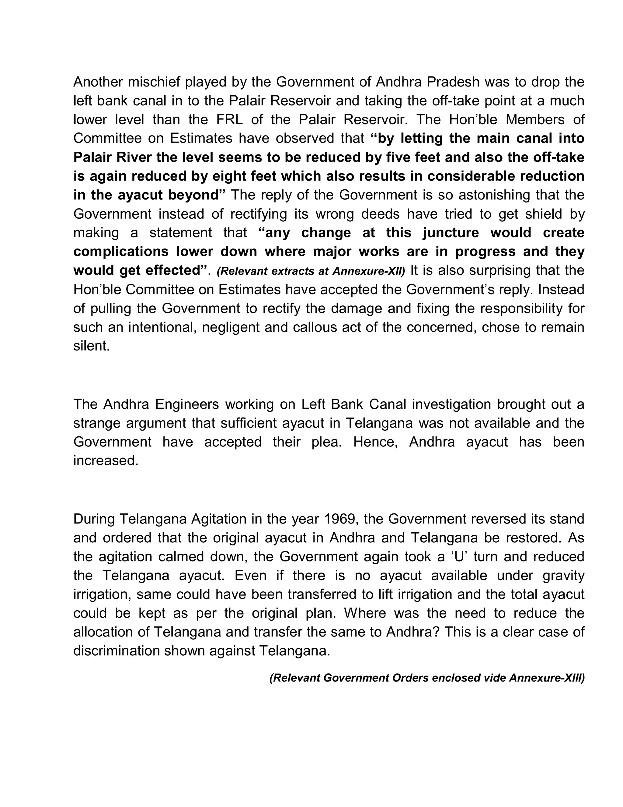 Another mischief played by the Government of Andhra Pradesh was to drop the
left bank canal in to the Palair Reservoir and taking the off-take point at a much
lower level than the FRL of the Palair Reservoir. The Hon¶ble Members of
Committee on Estimates have observed that ³by letting the main canal into
Palair River the level seems to be reduced by five feet and also the off-take
is again reduced by eight feet which also results in considerable reduction
in the ayacut beyond´ The reply of the Government is so astonishing that the
Government instead of rectifying its wrong deeds have tried to get shield by
making a statement that ³any change at this juncture would create
complications lower down where major works are in progress and they
would get effected´. (Relevant extracts at Annexure-XII) It is also surprising that the
Hon¶ble Committee on Estimates have accepted the Government¶s reply. Instead
of pulling the Government to rectify the damage and fixing the responsibility for
such an intentional, negligent and callous act of the concerned, chose to remain
silent.



The Andhra Engineers working on Left Bank Canal investigation brought out a
strange argument that sufficient ayacut in Telangana was not available and the
Government have accepted their plea. Hence, Andhra ayacut has been
increased.



During Telangana Agitation in the year 1969, the Government reversed its stand
and ordered that the original ayacut in Andhra and Telangana be restored. As
the agitation calmed down, the Government again took a µU¶ turn and reduced
the Telangana ayacut. Even if there is no ayacut available under gravity
irrigation, same could have been transferred to lift irrigation and the total ayacut
could be kept as per the original plan. Where was the need to reduce the
allocation of Telangana and transfer the same to Andhra? This is a clear case of
discrimination shown against Telangana.
                                 (Relevant Government Orders enclosed vide Annexure-XIII)
 