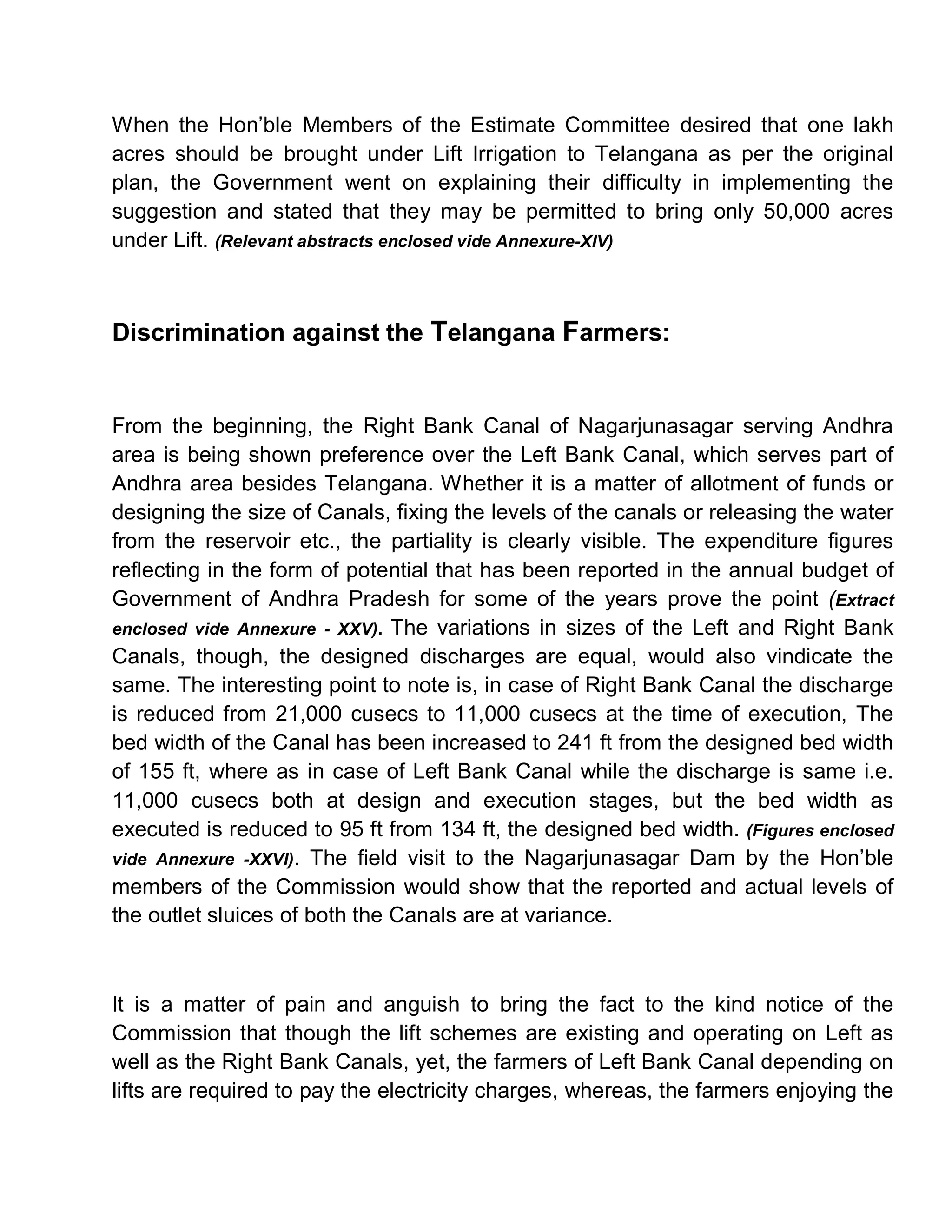 When the Hon¶ble Members of the Estimate Committee desired that one lakh
acres should be brought under Lift Irrigation to Telangana as per the original
plan, the Government went on explaining their difficulty in implementing the
suggestion and stated that they may be permitted to bring only 50,000 acres
under Lift. (Relevant abstracts enclosed vide Annexure-XIV)



Discrimination against the Telangana Farmers:


From the beginning, the Right Bank Canal of Nagarjunasagar serving Andhra
area is being shown preference over the Left Bank Canal, which serves part of
Andhra area besides Telangana. Whether it is a matter of allotment of funds or
designing the size of Canals, fixing the levels of the canals or releasing the water
from the reservoir etc., the partiality is clearly visible. The expenditure figures
reflecting in the form of potential that has been reported in the annual budget of
Government of Andhra Pradesh for some of the years prove the point (Extract
enclosed vide Annexure - XXV). The variations in sizes of the Left and Right Bank
Canals, though, the designed discharges are equal, would also vindicate the
same. The interesting point to note is, in case of Right Bank Canal the discharge
is reduced from 21,000 cusecs to 11,000 cusecs at the time of execution, The
bed width of the Canal has been increased to 241 ft from the designed bed width
of 155 ft, where as in case of Left Bank Canal while the discharge is same i.e.
11,000 cusecs both at design and execution stages, but the bed width as
executed is reduced to 95 ft from 134 ft, the designed bed width. (Figures enclosed
vide Annexure -XXVI). The field visit to the Nagarjunasagar Dam by the Hon¶ble
members of the Commission would show that the reported and actual levels of
the outlet sluices of both the Canals are at variance.



It is a matter of pain and anguish to bring the fact to the kind notice of the
Commission that though the lift schemes are existing and operating on Left as
well as the Right Bank Canals, yet, the farmers of Left Bank Canal depending on
lifts are required to pay the electricity charges, whereas, the farmers enjoying the
 